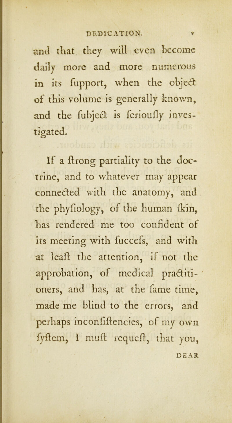 and iliat, thej will even become daily more and more numerous in its fupport, when the ohjedl of this volume is generally known, and the fubjed is ferioufly inves- tigated. If a ftrong partiality to the doc- trine, and to whatever may appear conneded with the anatomy, and. the phyliology, of the human Ikin, has rendered me too confident of its meetincr with fuccefs, and with at lead: the attention, if not the approbation, of medical praditi- ' oners, and has, at the fame time, made me blind to the errors, and perhaps inconfiftencies, of my own fyfiem, I mufl; requed, that you. DEAR