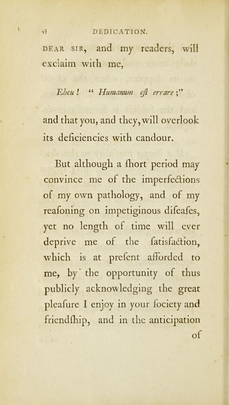 DEAR SIR, and my readers, will exclaim with me, TLhcu 1 Humanum ejl err are and that you, and they, will overlook its deficiencies with candour. » But although a Ihort period may convince me of the imperfedlions of my own pathology, and of my reafoning on impetiginous difeafes, yet no length of time will ever deprive me of the fatisfad:ion, which is at prefent afforded to me, by' the opportunity of thus publicly acknowledging the great pleafure I enjoy in your fociety and friendlhip, and in the anticipation of