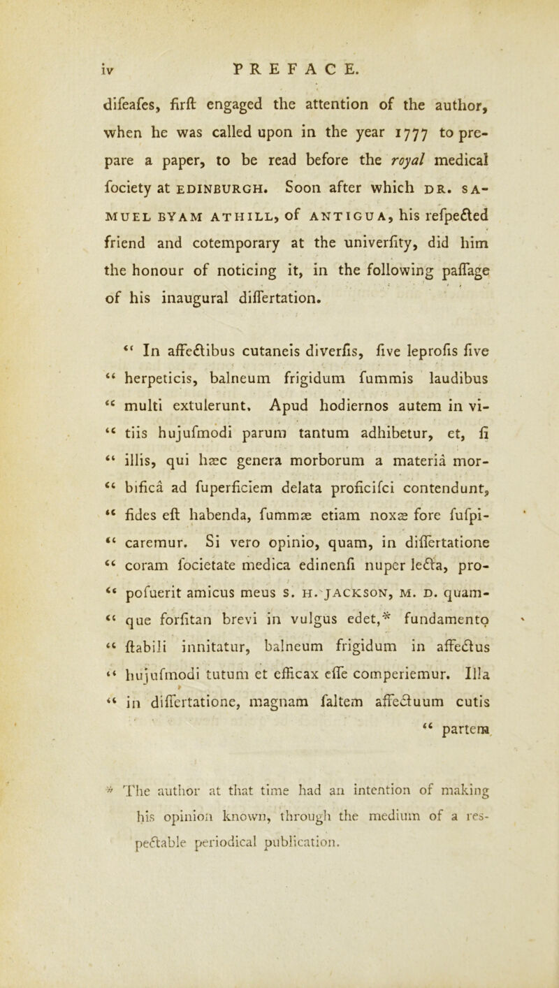 difeafes, firft engaged the attention of the author, when he was called upon in the year 1777 to pre- pare a paper, to be read before the royal medical fociety at EDINBURGH. Soon after which dr. Sa- muel BYAM ATHILL, of ANTIGUA, his lefpefled friend and cotemporary at the univerfity, did him the honour of noticing it, in the following paflage . ' i of his inaugural diflertation. “ In affe£libus cutaneis diverhs, five leprofis five < “ herpeticis, balneum frigidum fummis laudibus multi extulerunt, Apud hodiernos autem in vi- “ tiis hujufmodi parum tantum adhibetur, et, fi t “ illis, qui hsc genera morborum a materia mor- “ bifica ad fuperficiem delata proficifei contendunt, “ fides eft habenda, fummae etiam noxs fore fufpi- “ caremur. Si vero opinio, quam, in diflertatione coram focietate medica edinenfi nuper leefta, pro- “ pofuerit amicus meus s. h.'JACKson, m. d. quam- ‘‘ que forfitan brevi in vulgus edet,^ fundamento “ ftabili innitatur, balneum frigidum in affedlus “ hujufmodi tutum et efficax efte comperiemur. Ilia in diftertatione, magnam faltem affeduum cutis partem^  The author at that time had an intention of making his opinioji known, througli the medium of a res- peftable periodical publication.