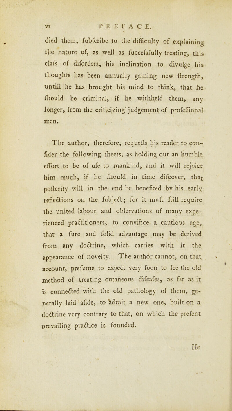 died them, fubfcribe to the difficulty of explaining the natyre of, as well as fuccefsfully treating, this clafs of difprdcrs, his inclination to divulge his thoughts lias been annually gaining new ftrcngth, untill he has brought his mind to think, that he Ihould be criminal, if he withheld them, any longer, from the criticizing* judgement of profeffional men. , . The author, therefore, requcfls his reader, to eon- fider the following flieets, as holding out an humble * effort to be of ufe to mankind, and it will rejoice him much, if he fhould in time difeover, that poflerity will in the end be benefited by his early reflcdlions on the fubjcdl; for it mull flill require the united labour and obfervations of many expe- rienced pra£lItioners, to convince a cautious age, that a fure and folid advantage may be derived from any doflrine, which carries with it -the appearance of novelty. The author cannot, on that account, prefume to expedf very foon to fee the old method of treating cutaneous difeafes, as far as it is conne£led with the old pathology of them, ge- nerally laid 'afide, to ’^dmit a new one, built on a doflrine very contrary to that, on which the prefent prevailing pradlice is founded. Fie