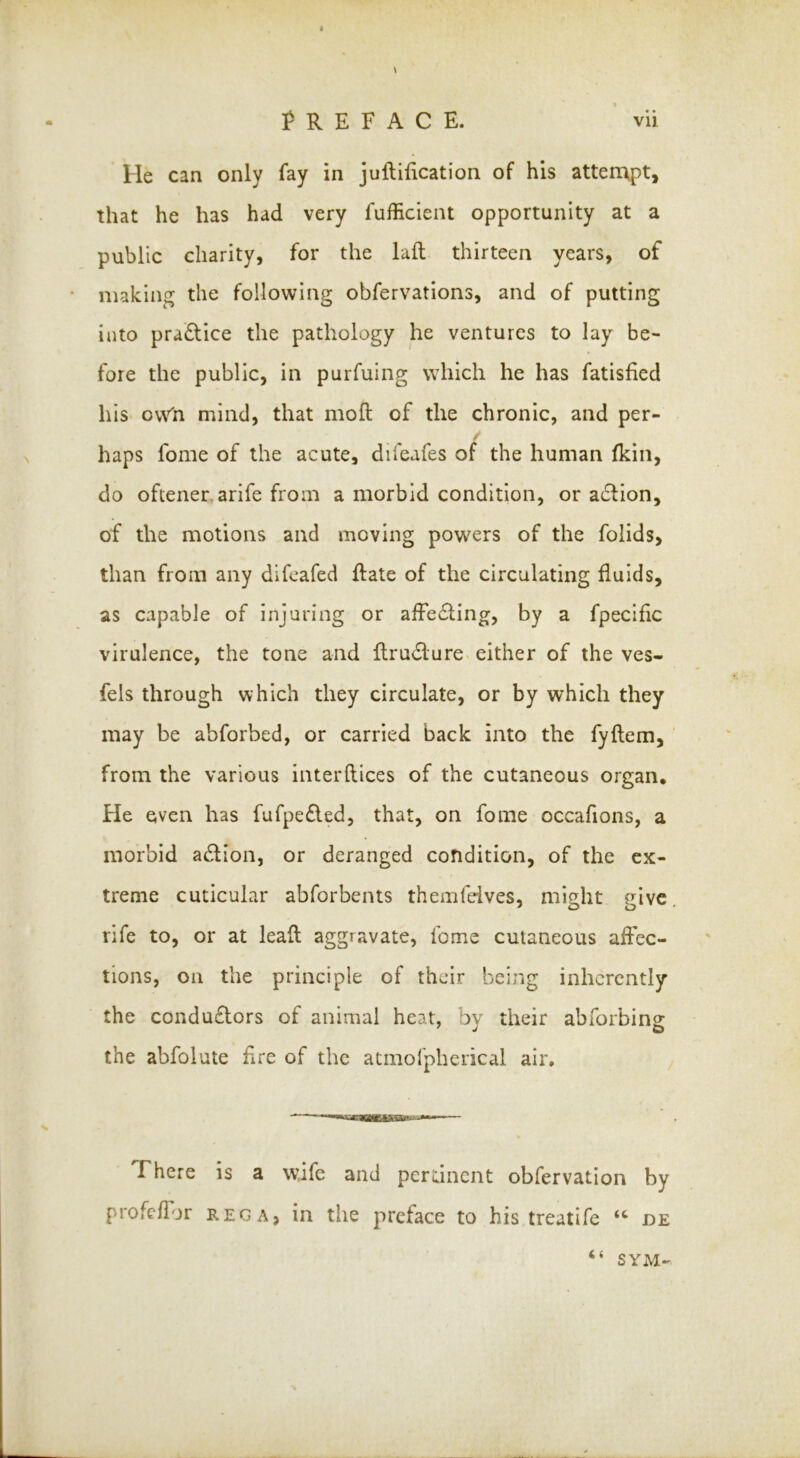 He can only fay in juftification of his attenvpt, that he has had very fufficient opportunity at a public charity, for the lail thirteen years, of making the following obfervations, and of putting into practice the pathology he ventures to lay be- fore the public, in purfuing which he has fatisfied his ow^n mind, that moll of the chronic, and per- haps fome of the acute, difeafes of the human {kin, do oftenerarife from a morbid condition, or a6lion, of the motions and moving powers of the folids, than from any difcafed Hate of the circulating fluids, as capable of injuring or affe£ling, by a fpecific virulence, the tone and flrudlure« either of the ves- fels through which they circulate, or by which they may be abforbed, or carried back into the fyllem, from the various interllices of the cutaneous organ* He even has fafpe£led, that, on fome occafions, a morbid action, or deranged condition, of the ex- treme cuticular abforbents themfeives, might give rife to, or at lead aggravate, fome cutaneous affec- tions, on the principle of their being inherently the condu£lors of animal heat, by their abforbing the abfolute Ere of the atmorpherical air. There is a wife and pertinent obfervation by profcffjr REG A, in the preface to his treatife “ be «( SYM-
