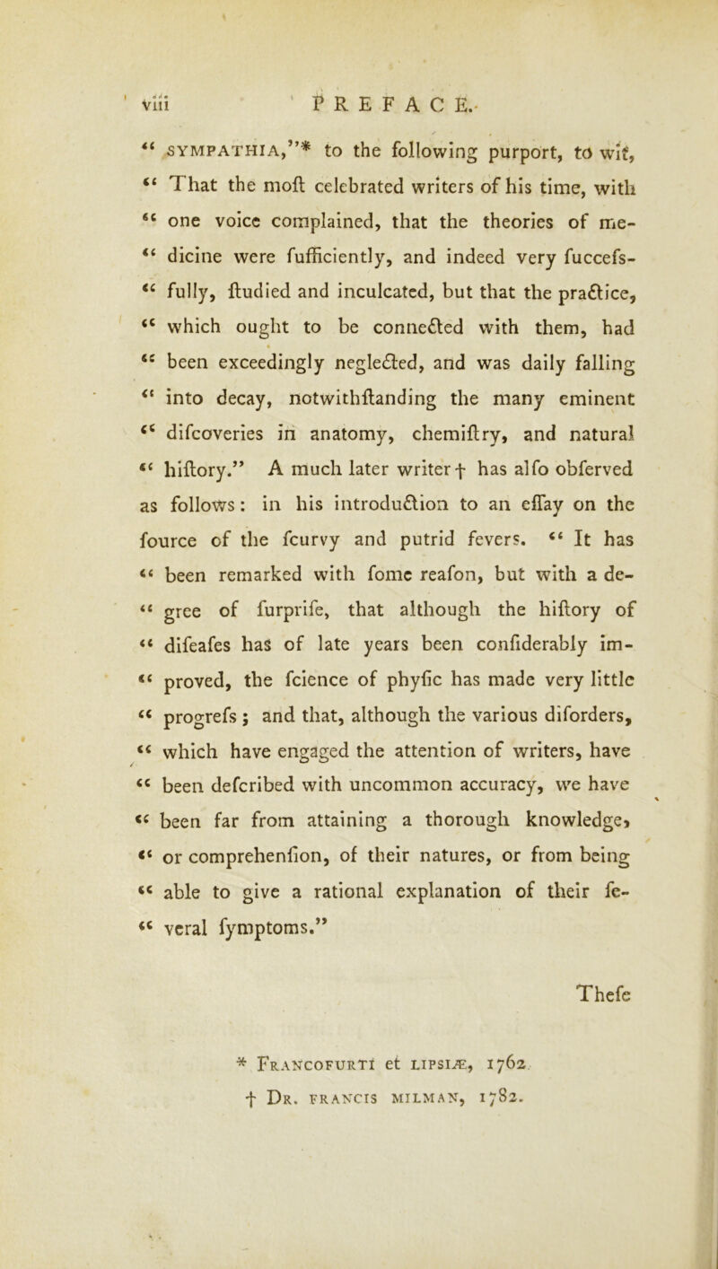 vlii ' PREFACE.. “ SYMPATHIA,”* to the following purport, to wut, “ That the moR celebrated writers of his time, with one voice complained, that the theories of me- dicine were fufficiently, and indeed very fuccefs- fully, Rudied and inculcated, but that the pra6lice, which ought to be connected with them, had been exceedingly negle£led, and was daily falling into decay, notwithRanding the many eminent dlfcoverles in anatomy, chemiRry, and natural hiRory.” A much later writer f has alfo obferved as follows: in his introdu£lion to an eflay on the fource of the fcurvy and putrid fevers. “ It has “ been remarked with fomc reafon, but with a de- “ gree of furprife, that although the hiRory of ‘‘ difeafes has of late years been confiderably im- proved, the fclence of phyfic has made very little progrefs ; and that, although the various diforders, which have engaged the attention of writers, have been deferibed with uncommon accuracy, we have been far from attaining a thorough knowledge> or comprehenfion, of their natures, or from being able to give a rational explanation of their fe- vcral fymptoms.” Thefe * Francofurti et lipsia:, 1762 t Dr. FRANCIS MILMAN, 1782.