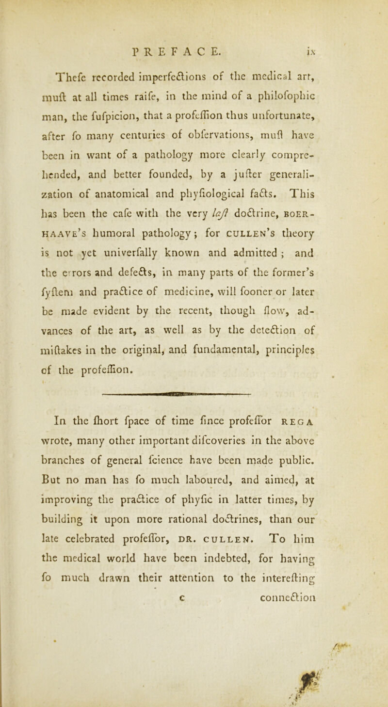 Thefe recorded imperfe£lions of the medical arr, mufl at all times raife, in the mind of a philofophie man, the fufpicion, that a profeflion thus unfortunate, after fo many centuries of obfervations, mufl have been in want of a pathology more clearly compre- hended, and better founded, by a jufler generali- zation of anatomical and phyfiological fafts. This has been the cafe with the very laji do£lrine, boer- haave's humoral pathology; for cullen’s theory is not yet univerfally known and admitted ; and the e’Tors and defedfs, in many parts of the former^s fyflem and practice of medicine, will fooner or later be made evident by the recent, though flow, ad- vances of the art, as well as by the dete£lion of miflakes in the original, and fundamental, principles of the profeflion. In the fhort fpace of time flnee profefTor rega wrote, many other important difeoveries in the above branches of general fcience have been made public. But no man has fo much laboured, and aimed, at improving the pradlice of phyfic in latter times, by building it upon more rational doctrines, than our late celebrated profefTor, dr. cullen. To him the medical world have been indebted, for having fo much drawn their attention to the interefling c connexion /t*'