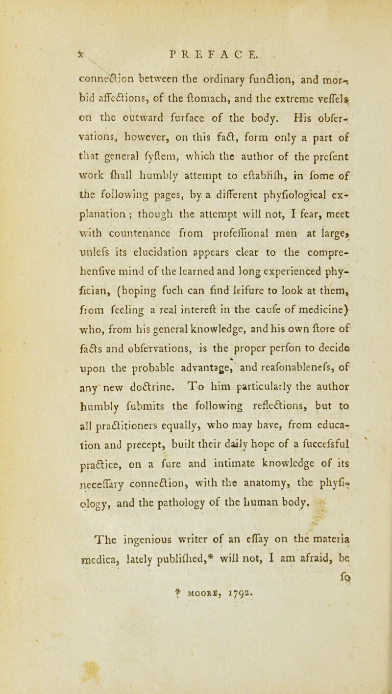 connexion between the ordinary function, and mor-. bid affedlions, of the flomach, and the extreme vefTel?; on the ovitward furface of the body. His obfer- vations, however, on this fa£l, form only a part of that general fyflcm, which the author of the prefent work fliall humbly attempt to eflabHfh, in fome of the following pages, by a different phyfiological ex- planation ; though the attempt will not, I fear, meet with countenance from profeffional men at large> unlefs its elucidation appears clear to the compre- henfive mind of the learned and long experienced phy- fician, (hoping fuch can find leifure to look at them,, from feeling a real intereft in the caufe of medicine) who, from his general knowledge, and his own flore of fa£fs and obfervations, is the proper perfon to decide % upon the probable advantage,' and reafonablencfs, of any new doctrine. To him particularly the author humbly fubmits the following reflc£lions, but to all praeSlitioners equally, who may have, from educa- tion and precept, built their daily hope of a fuccefsful > ■ ' * pra£llce, on a fure and intimate knowledge of its necelfary conne£lion, with the anatomy, the phyfi« ology, and the pathology of the human body. The ingenious writer of an effay on the materia mcdica, lately publiflied,* will not, I am afraid, be ^9 f MOORE, 1792-
