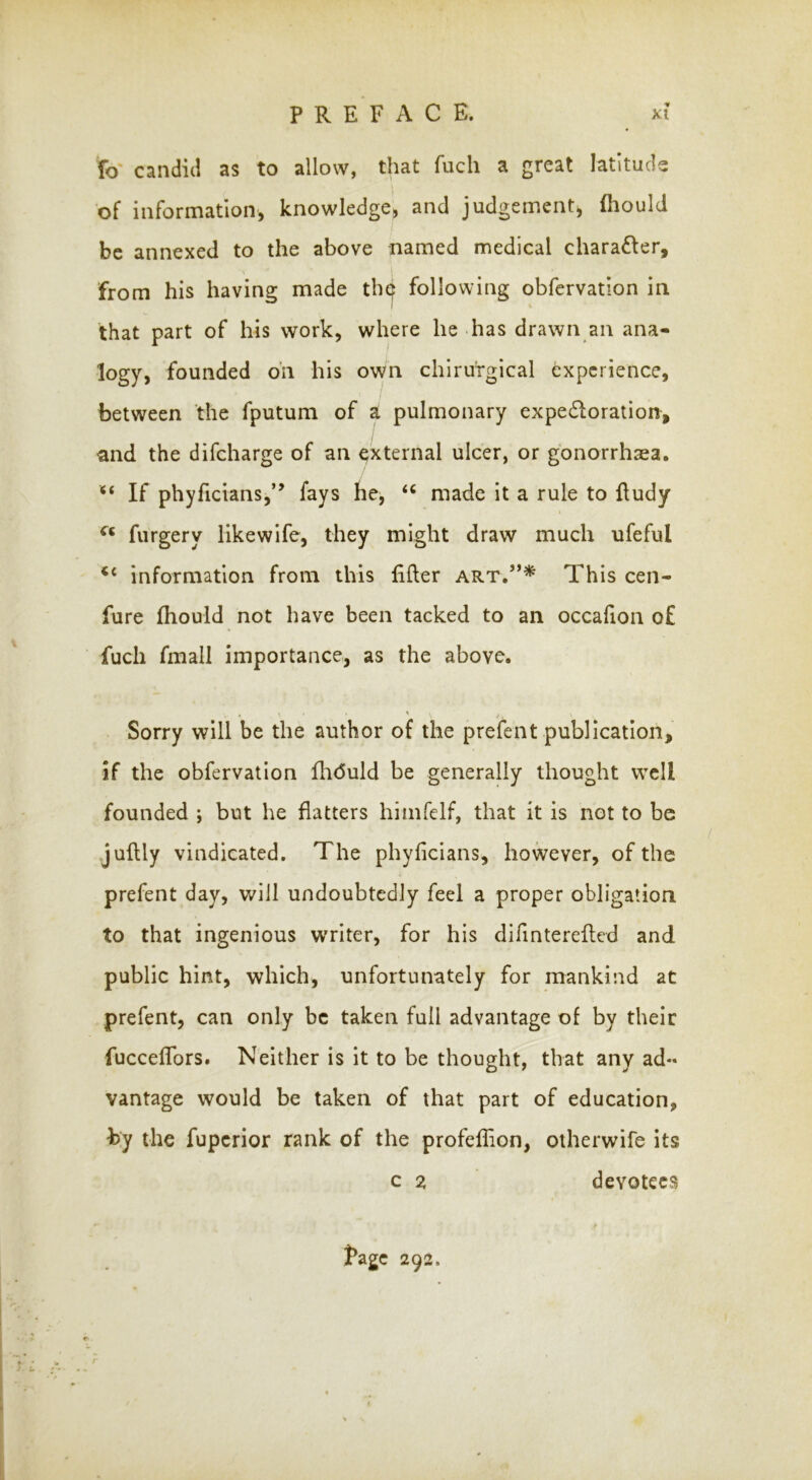 ■V to candid as to allow, that fuch a great latitude of information, knowledge, and judgement, fhould I be annexed to the above named medical charafter, from his having made th^ following obfcrvatlon in that part of his work, where he has drawn an ana- logy, founded on his own chirurgical experience, between the fputum of a pulmonary expedloration, and the difeharge of an external ulcer, or gonorrhasa. “ If phyficians,” fays he, made it a rule to fludy furgery likewife, they might draw much ufeful ‘‘ information from this lifter art.”^ This cen- fure Ihould not have been tacked to an occafion o£ fuch fmall importance, as the above. Sorry will be the author of the prefent publication, if the obfervatlon fhduld be generally thought well founded ; but he flatters himfelf, that it is not to be juftly vindicated. The phyficians, however, of the prefent day, will undoubtedly feel a proper obligation to that ingenious writer, for his difinterefted and public hint, which, unfortunately for mankind at prefent, can only be taken full advantage of by their fucceflbrs. Neither is it to be thought, that any ad- vantage would be taken of that part of education, hy the fuperior rank of the profeflion, otherwife its c z devotees fage 292.