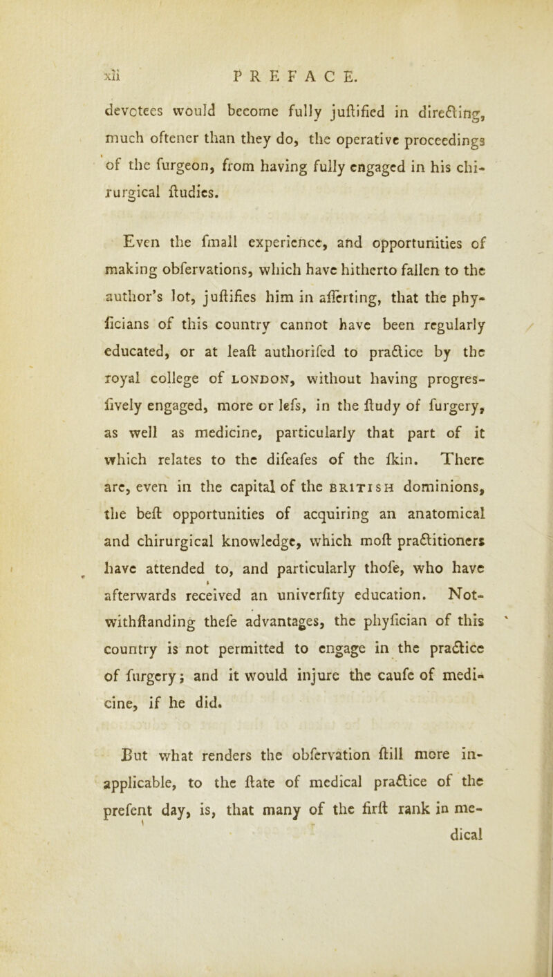 devotees would become fully juftlfied in dlre^fing, much oftener than they do, the operative proceedings I of the fnrgeon, from having fully engaged in his chi- rurgical Rudies. Even the fmall experience, and opportunities of making obfervations, which have hitherto fallen to the author’s lot, jufliHes him in alicrting, that the phy- licians of this country cannot have been regularly educated, or at leaf!: authorifed to pradlice by the royal college of London, without having progres- lively engaged, more or lefs, in the Rudy of furgery, as well as medicine, particularly that part of it which relates to the difeafes of the Ikin. There arc, even in the capital of the British dominions, the beR opportunities of acquiring an anatomical and chirurgical knowledge, which moR pra£litioners have attended to, and particularly thofe, who have afterwards received an univerfity education. Not- withRanding thefe advantages, the phyRcian of this ' country is not permitted to engage in the pra£lice of furgery; and it would injure the caufc of medi- cine, if he did. But what renders the obfervation Rill more in- applicable, to the Rate of medical praflice of the prefent day, is, that many of the RrR rank in me- dical
