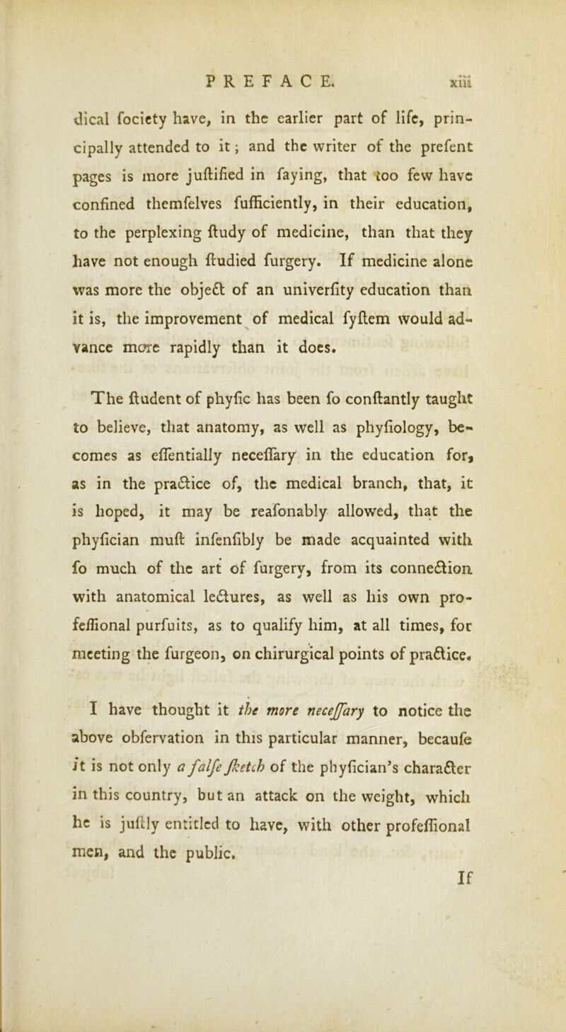 Uical focicty have, in the earlier part of life, prin- cipally attended to it; and the \vriter of the prefent pages is more juftified in faying, that too few have confined themfelves fufficiently, in their education, to the perplexing ftudy of medicine, than that they have not enough ftudied furgery. If medicine alone was more the obje£l of an univerfity education than it is, the improvement of medical fyflem would ad- vance mc?rc rapidly than it does. The Undent of phyfic has been fo conftantly taught to believe, that anatomy, as well as phyfiology, be- comes as efientially neceflary in the education for, as in the pra6Hce of, the medical branch, that, it is hoped, it may be reafonably allowed, that the phylician muft infenfibly be made acquainted with fo much of the art of furgery, from its connedlion with anatomical lectures, as well as his own pro- fcflional purfuits, as to qualify him, at all times, for meeting the furgeon, on chirurgical points of pradtice. I have thought it the more necejfary to notice the above obfervation in this particular manner, becaufe Jt is not only a falfe/ketch of the phyfician’s chara£ler in this country, but an attack on the weight, which he is juflly entitled to have, with other profeflional men, and the public. If