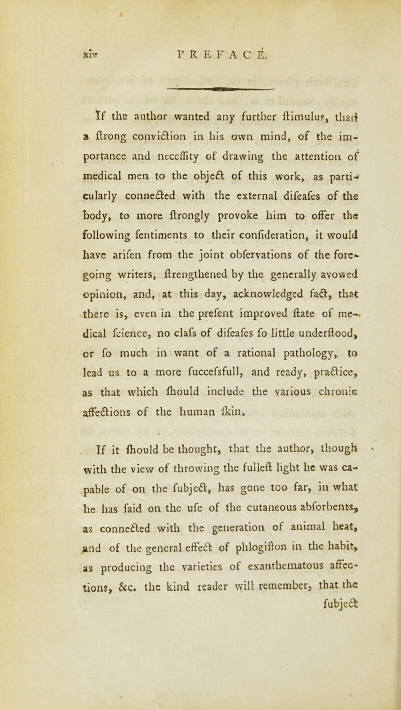 If the author wanted any further fHmulu?, tliaii a flrong convi(5Fon in his own mind, of the im- portance and neceflity of drawing the attention of medical men to the objeft of this work, as parti-* cularly conneded with the external difeafes of the body, to more Rrongly provoke him to offer the following fentiments to their conlideration, it would have arifen from the joint obfervations of the forc^ going writers, flrengthened by the generally avowed opinion, and, at this day, acknowledged faff, that there is, even in the prefent improved Rate of me-« dical fcience, no clafs of difeafes fo little undcrftood, or fo much in want of a rational pathology, to lead us to a more fuccefsfull, and ready, pra6Hce, as that which fhould include the various chronis affe6lions of the human Ikin. If it Ihould be thought, that the author, though ' «• with the view of throwing the fulleft light he was ca- pable of on the fubjc£l, has gone too far, in what he has faid on the ufe of the cutaneous abforbents, as connected with the generation of animal heat, ^and of the general effedfc of phlogiilon in the habit, as producing the varieties of exanthematous affec- tions, See* the kind reader will remember, that the fubjedt