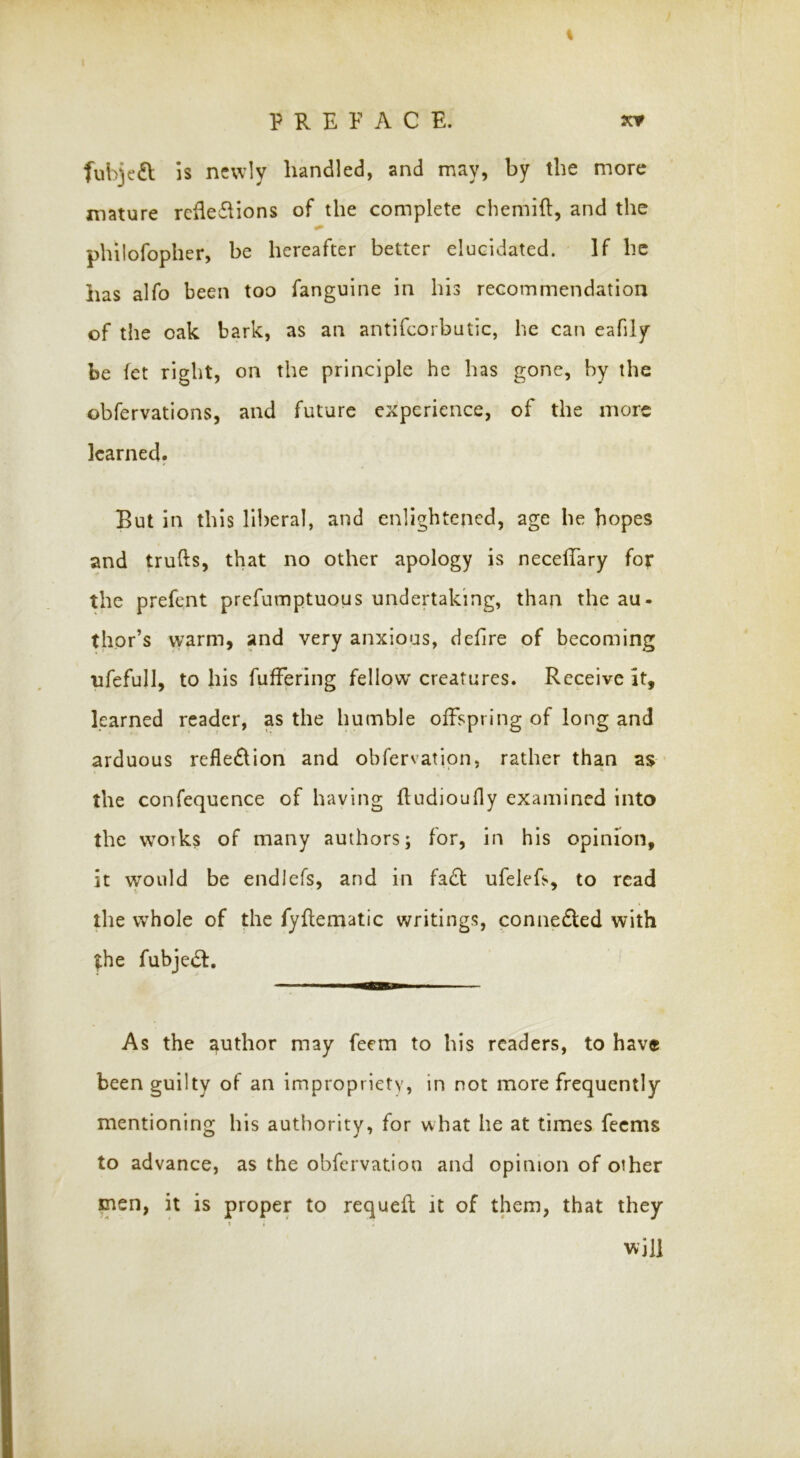 % fuhje£l is newly handled, and may, by the more mature refledhons of the complete cbemift, and the philofopher, be hereafter better elucidated. If be has alfo been too fanguine in his recommendation of the oak bark, as an antifcorbutic, he can eafily be fet right, on the principle he has gone, by the obfervations, and future experience, of the more learned. But in this lli)eral, and enlightened, age he hopes and trufts, that no other apology is necelTary for the prefent prefumptuous undertaking, than the au- thor’s warm, and very anxious, defire of becoming ufefull, to his fuffering fellow creatures. Receive it, learned reader, as the humble offspring of long and arduous reflexion and obfervatipn, rather than as the confequence of having {ludiouOy examined into the woiks of many authors; for, in his opinion, it would be endJefs, and in fa£l ufelefs, to read the whole of the fyflematic writings, connedled with |;he fubjedl. As the author may feem to his readers, to have been guilty of an impropriety, in not more frequently mentioning his authority, for what he at times feems to advance, as the obfervation and opinion of other men, it is proper to requell it of them, that they } > will