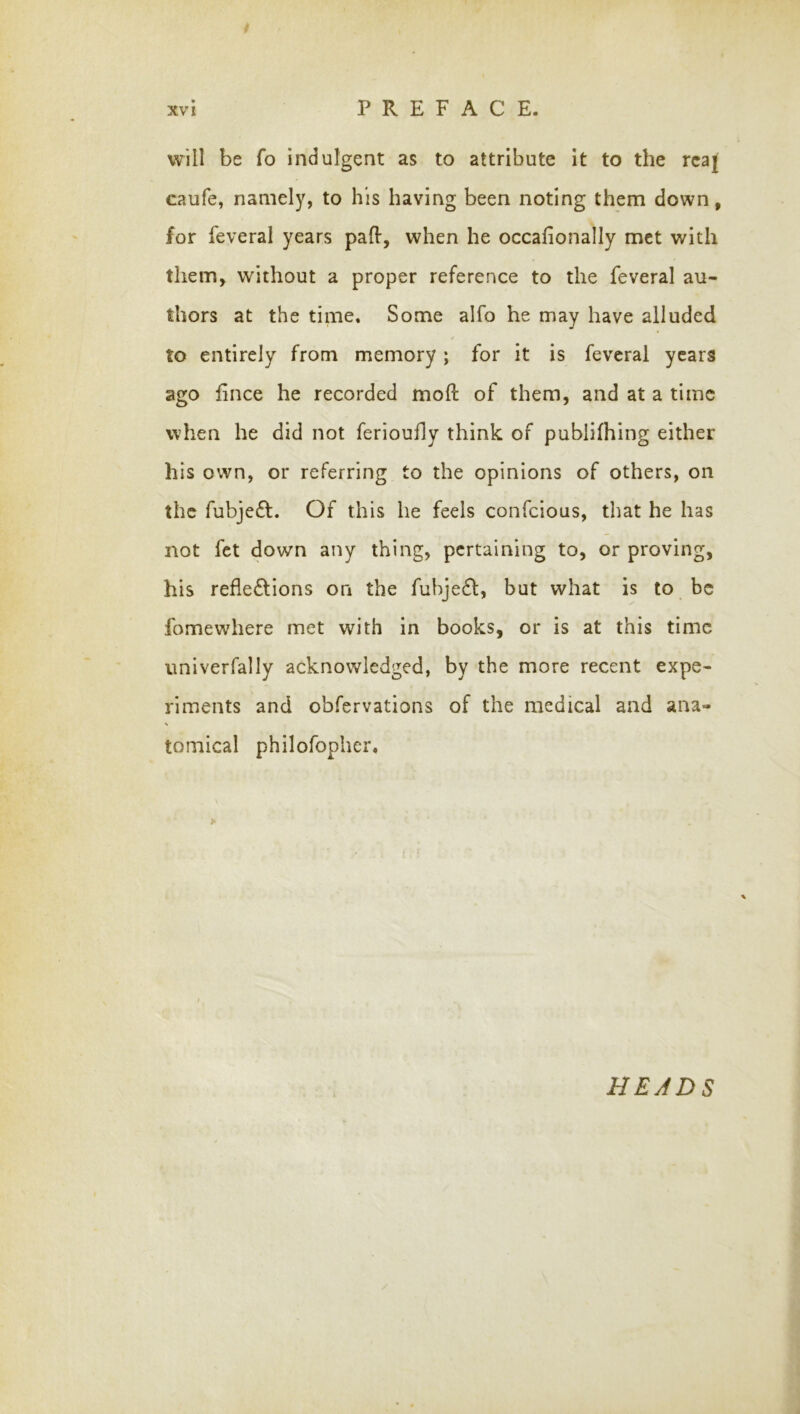 will be fo indulgent as to attribute it to the rcaj caufe, namely, to his having been noting them down, for feveral years pafl-, when he occafionally met with them> without a proper reference to the feveral au- thors at the time. Some alfo he may have alluded to entirely from memory; for it is feveral years ago fince he recorded moll of them, and at a time when he did not ferioufly think of publifhing either his own, or referring to the opinions of others, on the fubje£l. Of this he feels confeious, that he has not fet down any thing, pertaining to, or proving, his reflections on the fubjeCt, but what is to be fomewhere met with in books, or is at this time univerfally acknowledged, by the more recent expe- riments and obfervations of the medical and ana- tomical philofopher.