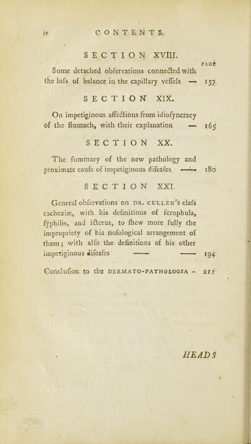 Some detached obfervations connected with the lofs of balance in the capillary veflels •— SECTION XIX. On Impetiginous afFe61:ions from idiofyncracy of the ftomach, with their explanation •— SECTION XX. The fummary of the new pathology and proximate caufe of impetiginous difeafes SECTION XXL General obfervations on dr. cullen’s clafs cachexias, with his definitions of fcrophula, fyphilis, and iderus, to Ihew more fully the impropriety of his riofological arrangement of them; with alfo the definitions of his other impetiginous difeafes * —_ \ Conclufion to the dermato-pathologia - PAGE 157 165 i8o 194- 21 i