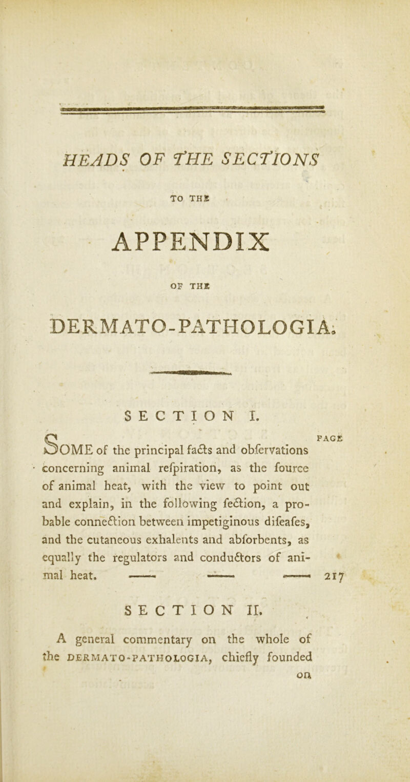 HE JDS OF tHE SECTIONS * TO THK APPENDIX OF THK DERMATO-PATHOLOGIA; SECTION I, •f ^ SPACE OME of the principal fa£ls and obfervatlons concerning animal refpiration, as the fource of animal heat, with the view to point out and explain, in the following fe61ion, a pro- bable connexion between impetiginous difeafes, and the cutaneous exhalents and abforbents, as equally the regulators and condu6tors of ani- mal heat. — , 217 SECTION II. « A general commentary on the whole of the DERMATO-PATHOLOGIA, cliicfly founded on