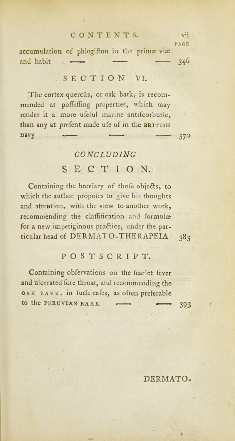 PAGE accumulation of phlogifton in the priniae vise and habit > — ^4-^ SECTION VI. ■ The cortex quercus, or oak bark, is recom- mended as pofleliing properties, which may- render it a more ufetul marine antifcorbutic, than any at prefent made ufe of in the British navy •r—7 —— rr— 370 CONCLUDING SECTION. Containing the breviary of thofe obje£ls, to which the author propofes to give his thoughts and attention, with the view to another work, recommending the clafli ft cation and formulae for a new impetiginous pra£lice, under the par- ticular head of DERMAl O-THERAPEIA 383 POSTSCRIPT. Containing obfcrvations on the fcarlct fever and ulcerated fore throat, and recommending the OAK BARK, in fuch cafes, as often preferable to the PERUVIAN BARK ' —- 393