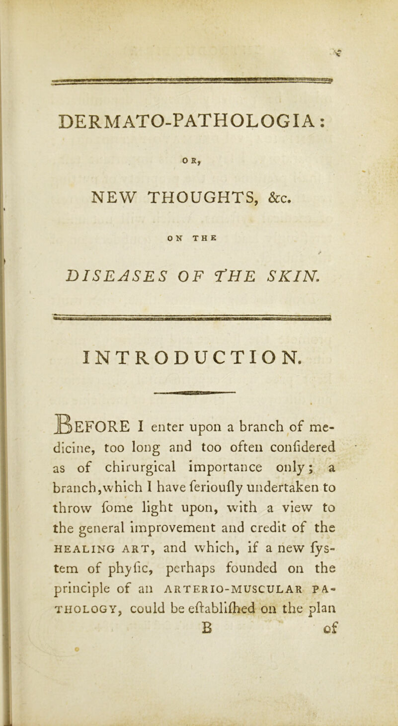 NEW THOUGHTS, &c. ON THE DISEASES OF I’HE SKIN. dicine, too long and too often confidered as of chirurgical importance only; a branch,which 1 have ferioufly undertaken to throw fome light upon, with a view to the general improvement and credit of the HEALING ART, and which, if a hew fys- tem of phyfic, perhaps founded on the principle of an arterio-muscular pa- thology, could be eftablifhed on the plan INTRODUCTION. I enter upon a branch of me B of