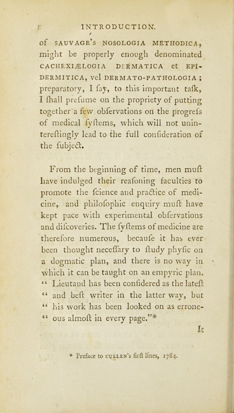 r of sauvage’s nosologia methodical might be properly enough denominated CACHEXIALLOGIA DFRMATICA et EPI- DERMITICA, vel DERMATO-PATHOLOGIA ; preparatory, I fay, to this important talk, I (hall prefume on the propriety of putting together a few obfervatlons on the progrefs of medical fyilems, which will not unin- tereftingly lead to the full confideration of the fubjedl. From the beginning of time, men mull: have indulged their reafoning faculties to promote the fcience and pradlice of medi- cine, and phllolbphic enquiry mu ft have kept pace with experimental obfervatlons and difcoveries. The fyftems of medicine are therefore numerous, becaufe it has ever- been thought necefl'ary to ftudy phyfic on a dogmatic plan, and there is no w-ay in which it can be taught on an empyric plan. Lleutaud has been conlidered as the lateft and beft writer in the latter way, but his work has been looked on as errone- “ ous almoft in every page.”* It