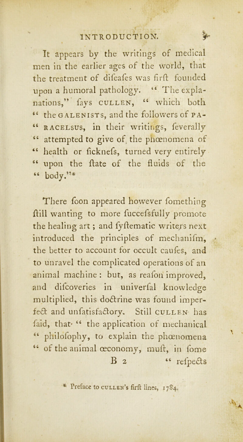 r INTRODUCTION. 3^ t It appears by the writings of inedlcal men In the earlier ages of the world, that the treatment of difeafes was firft founded upon a humoral pathology. The expla- nations,” fays CULLEN, which both the GALENisTs, and the followers of pa- “ RACELsus, in their writings, feverally attempted to give of the phoenomena of health or ficknefs, turned very entirely upon the ftate of the fluids of the body.”* There foon appeared however fomething ftlll wanting to more fuccefsfully promote the healing art; and fyftematic writers next Introduced the principles of mechanifm, » the better to account for occult caufes, and to unravel the complicated operations of an animal machine : but, as reafon improved, and dlfcoveries In univerfal knowledge o multiplied, this dodlrlne was found imper- fe£t and unfatisfadory. Still cullen- has faid, that' the application of mechanical phllofophy, to explain the phoenomena of the animal oeconomy, muft, in fome B 2 refpedls