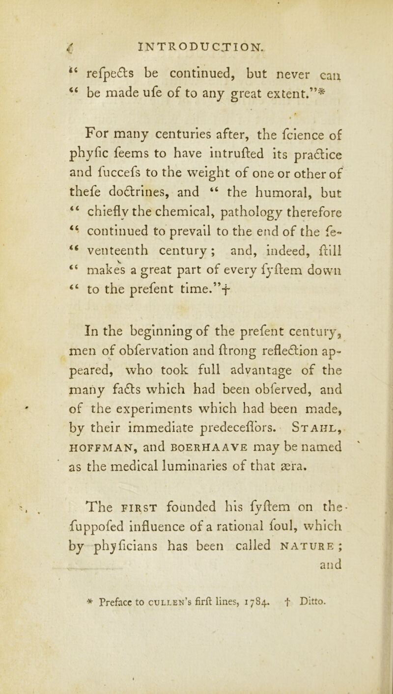1 refpeds be continued, but never can be made ufe of to any great extent.”^ For many centuries after, the fclence of phyfic feems to have Intrufted Its pra6lice and fuccefs to the weight of one or other of thefe doftrines, and the humoral, but chiefly the chemical, pathology therefore continued to prevail to the end of the fe« ‘‘ venteenth century; and, Indeed, ftili makes a great part of every fyftem down to the prefent time.”-j- In the beginning of the prefent century, men of obfervatlon and ftrong reflexion ap- peared, who took full advantage of the many fafts which had been obferved, and of the experiments which had been made, by their Immediate predeceflbrs. Stahl, HOFFMAN, and BOERHAAVE may be named as the medical luminaries of that aera. The FIRST founded his fyftem on the* fuppofed Influence of a rational foul, which by phyficians has been called nature; and