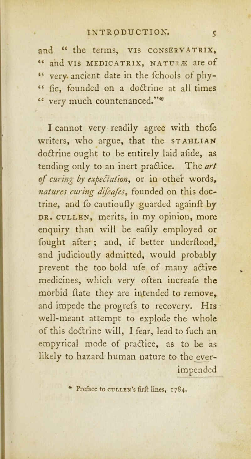 and “ the terms, vis consEbvatrix, “ and vis medicatrix, natu'^/E are of “ very- ancient date in the fchools of phy- “ fic, founded on a doctrine at all times very much countenanced.”’^ I cannot very readily agree with thcle writers, who argue, that the stahlian doflrine ought to be entirely laid afide, as tending only to an inert pradlice. The art of curing hy expeBation^ or in other words, natures curing difeafes^ founded on this doc- trine, and fo cautioufly guarded againft by DR. CULLEN, merits, in my opinion, more enquiry than will be eafily employed or fought after ; and, if better underftood, and judicioufly admitted, would probably prevent the too bold ufe of many active medicines, which very often Increafe the morbid (late they are intended to remove, and impede the progrefs to recovery. His • well-meant attempt to explode the whole of this dodtrine will, I fear, lead to fuch an empyrical mode of practice, as to be as likely to hazard human nature to the ever- impended