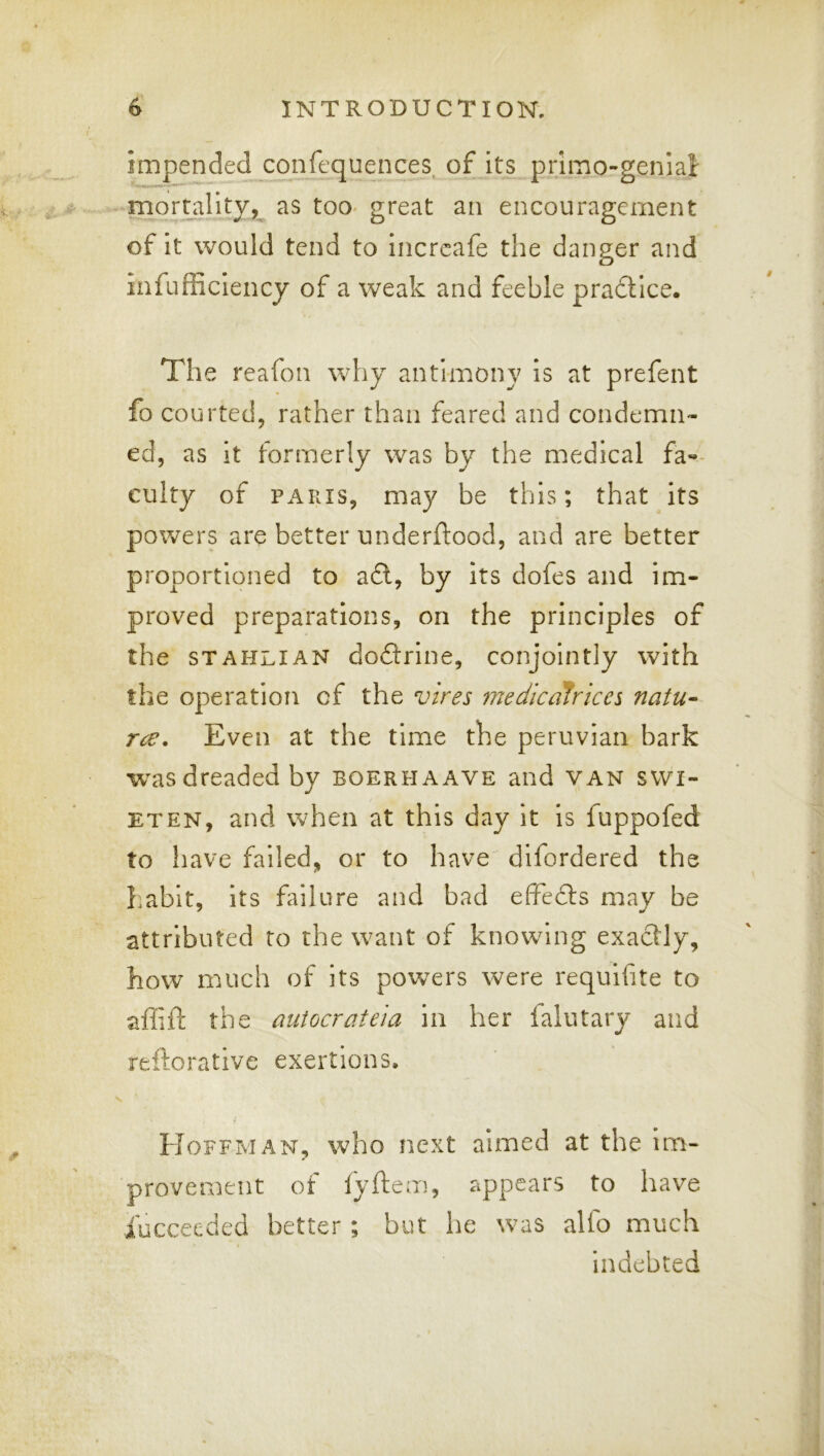 impended confequences^ of its primo-genial - mort_ality, as toO' great an encouragement of it would tend to incrcafe the danger and infufficiency of a weak and feeble pradtice. The reafon why antimony is at prefent fo courted, rather than feared and condemn- ed, as it formerly was by the medical fa«- culty of PARIS, may be this; that its powers are better underftood, and are better proportioned to adl, by its dofes and im- proved preparations, on the principles of the STAHLIAN doftrine, conjointly with the operation of the vires medicalrices natu- rae, Even at the time the peruvian bark w^as dreaded by boerhaave and van swi- ETEN, and when at this day it is fuppofed to have failed, or to have difordered the habit, its failure and bad elfedls may be attributed to the want of knowing exactly, how much of its powers were requifite to affift the autocrateia in her falutary and reftorative exertions. Hoffman, who next aimed at the im- provement ot lyftem, appears to have iucceeded better; but he was alfo much indebted