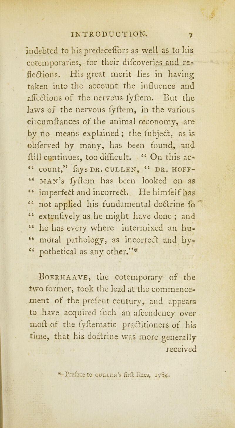 Indebted to his predeceflbrs as well as to his cotemporaries, for their dlfcoverles and re- fledlions. His great merit lies in having taken into the account the influence and afledions of the nervous fyftem. But the laws of the nervous fyftem, in the various circumftances of the animal oeconomy, are by no means explained ; the fubjeft, as is obferved by many, has been found, and ftill continues, too difficult. On this ac- ‘‘ count,” fays DR. CULLEN, DR. HOFF- man’s fyftem has been looked on as “ imperfedt and incorrefl. Hehlmfelfhas not applied his fundamental dodlrlne fo ‘‘ extenfively as he might have done ; and he has every where intermixed an hu- ‘‘ moral pathology, as incorrefl and hy- ‘‘ pothetical as any other.”^ Boerhaave, the cotemporary of the two former, took the lead at the commence- ment of the prefect century, and appears to have acquired luch an afcendency over mofl: of the fyftematic praditioners of his time, that his dodrine was more generally received