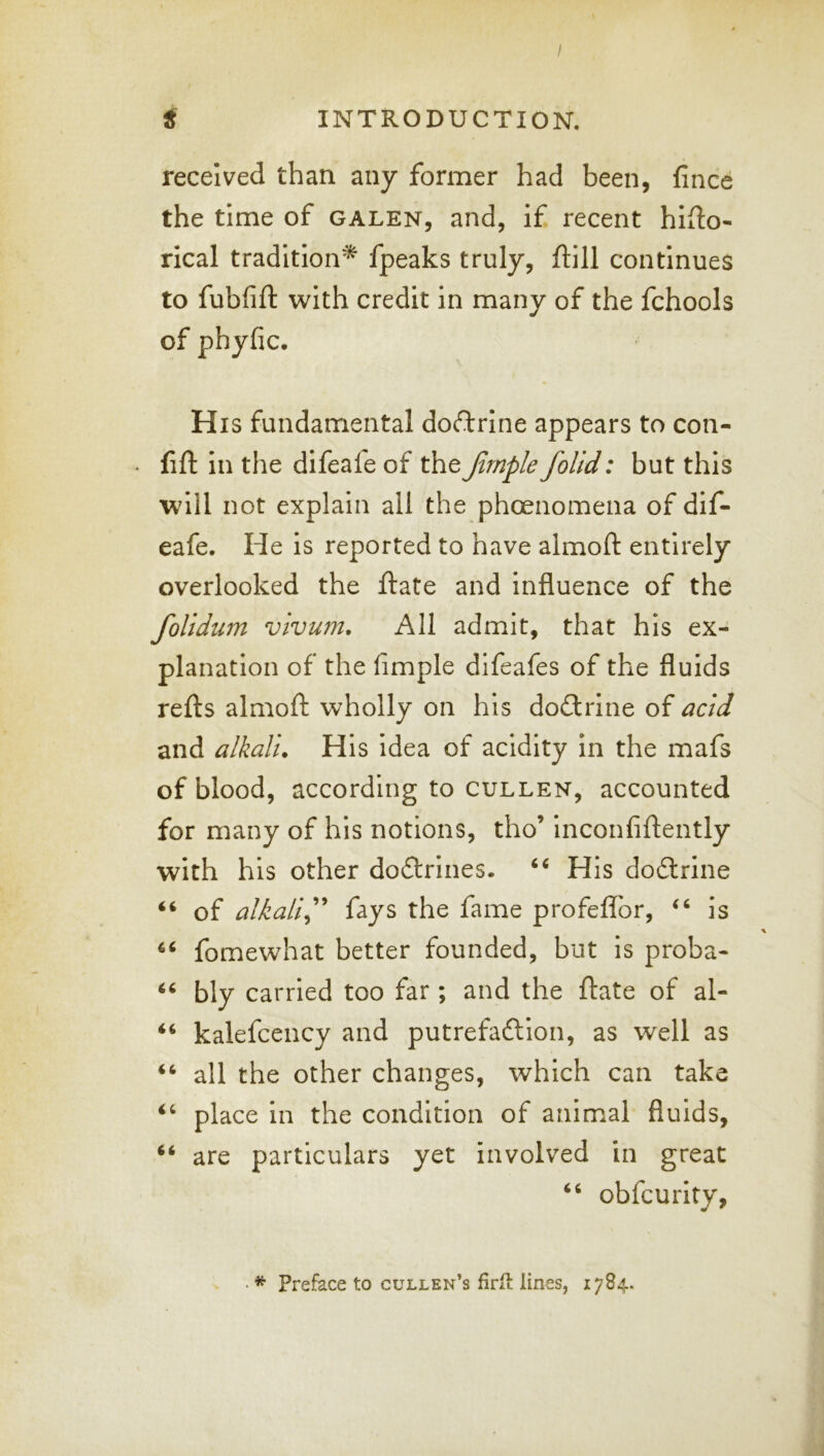 I t INTRODUCTION. received than any former had been, fince the time of galen, and, if recent hifto- rlcal tradition* fpeaks truly, ftill continues to fubfift with credit in many of the fchools of phyfic. His fundamental doftrine appears to con- - fift in the difeafe of the Jlrnple foUd: but this will not explain all the phoenomena of dif- eafe. He is reported to have almoft entirely overlooked the ftate and influence of the folidum vivum. All admit, that his ex- planation of the Ample difeafes of the fluids refts almoft wholly on his doctrine of acid and alkali. His idea of acidity in the mafs of blood, according to CULLEN, accounted for many of his notions, tho’ inconfiftently with his other doftrines. ‘‘ His dodlrine “ of alkali^’' fays the fame profeflbr, ‘‘ is fomewhat better founded, but is proba- bly carried too far; and the ftate of al- kalefcency and putrefaftlon, as well as ‘‘ all the other changes, which can take place in the condition of animal fluids, “ are particulars yet involved in great obfcurity,