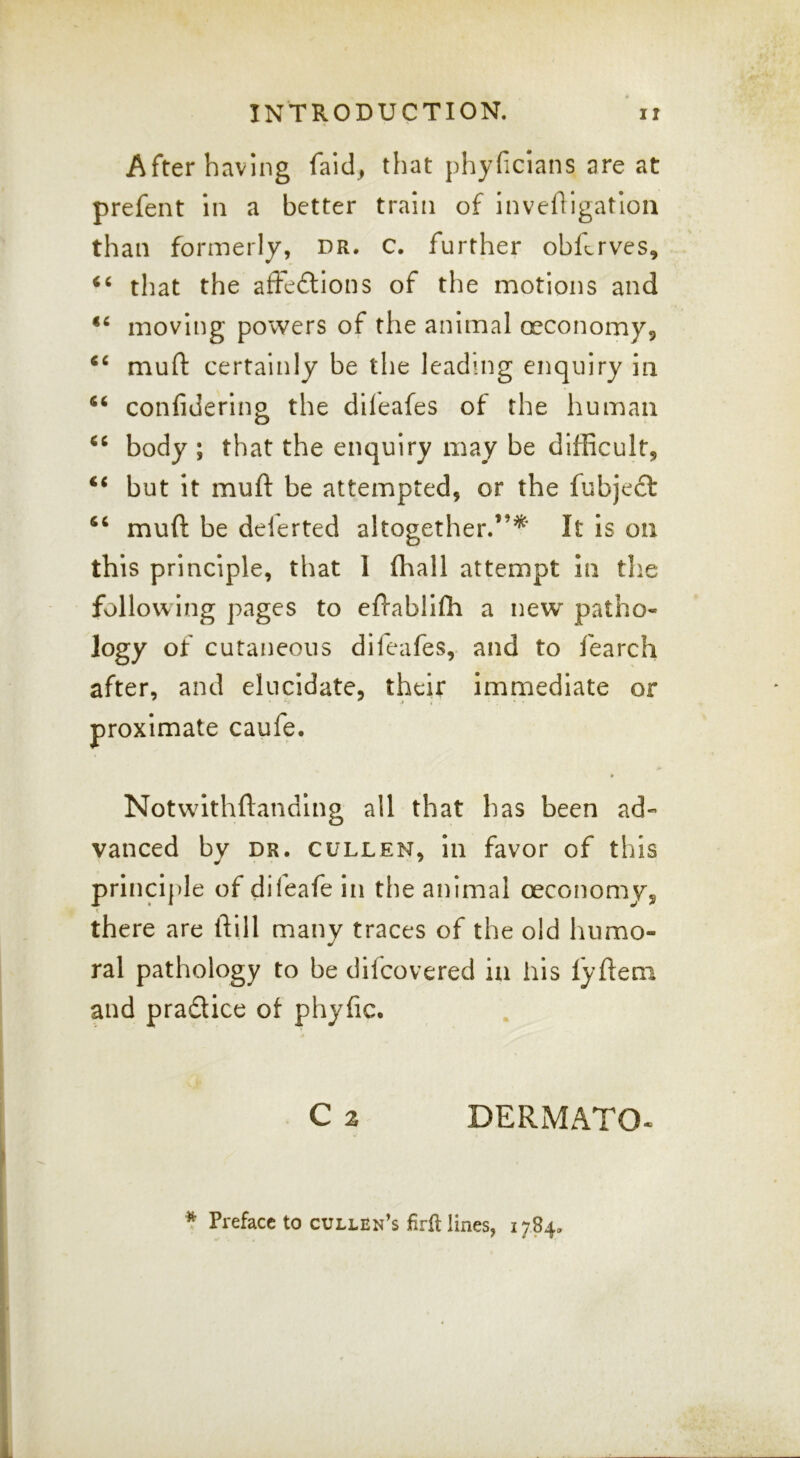 After having faid^ that phyficlans are at prefent in a better train of invehigatlon than formerly, dr. c. further obferves, “ that the afteftions of the motions and moving powers of the animal oeconomy,, muft certainly be the leading enquiry in “ confidering the dileafes of the human body ; that the enquiry may be difficult, ‘‘ but it muft be attempted, or the fubjeft muft be delerted altogether.”^' It is on this principle, that I (hall attempt in the following pages to eftablifti a new patho- logy of cutaneous dileafes, and to fearch after, and elucidate, their imnnediate or proximate caufe. Notwithftanding all that has been ad- vanced by DR. CULLEN, ill favor of this princi]>le of difeafe in the animal oeconomy, there are ftill many traces of the old humo- ral pathology to be difeovered in his lyfteni and pradice of phyfic. C 2 DERMATO-