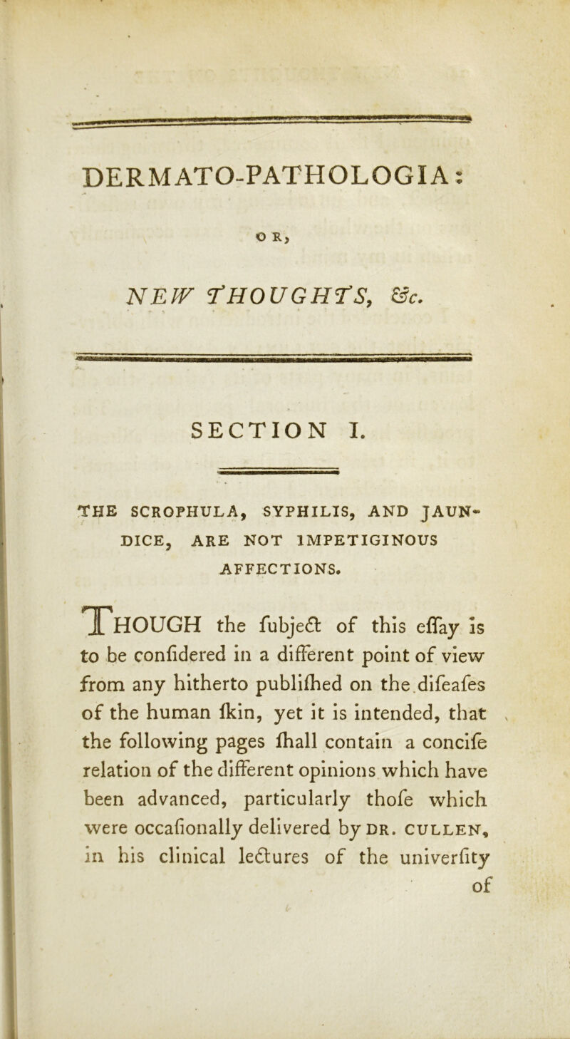 » DERMATO-PATHOLOGIA: O R, NEW T’HOUGHES, &c. SECTION I. THE SCROPHULA, SYPHILIS, AND JAUN- DICE, ARE NOT IMPETIGINOUS AFFECTIONS. Though the fubjefl of this eflay Is to be confidered in a different point of view from any hitherto publifhed on the.difeafes of the human Ikin, yet it is Intended, that the following pages lhall contain a concife relation of the different opinions which have been advanced, particularly thofe which were occafionally delivered by dr. cullen, in his clinical leftures of the univerfity of