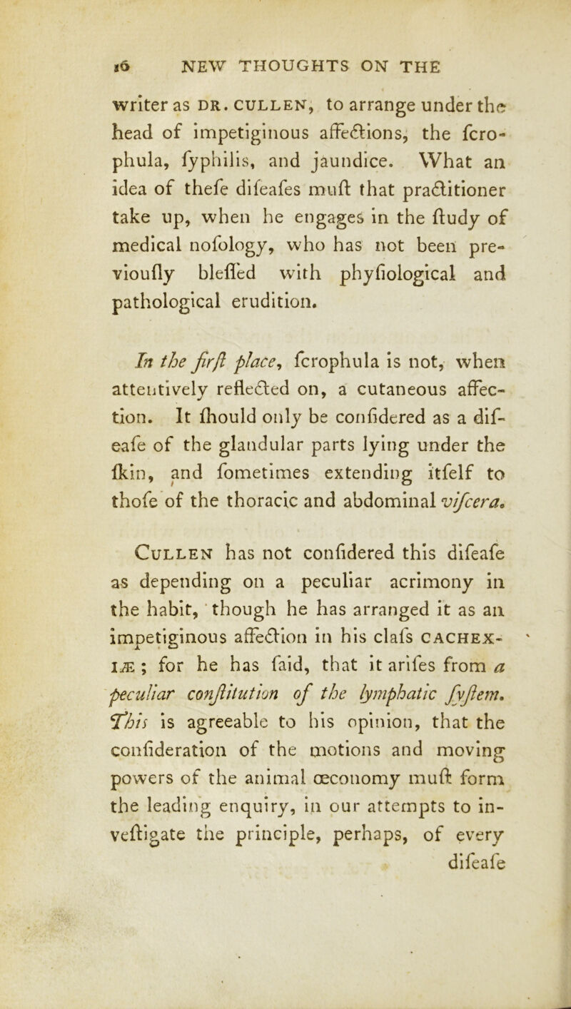 writer as dr. gulden, to arrange under the head of impetiginous affections, the fcro- phula, fyphilis, and jaundice. What an idea of thefe difeafes muft that praClitioner take up, when he engages in the ftudy of medical nofology, who has not been pre- vioufly blefl'ed with phyfiological and pathological erudition. In the fir [I place ^ fcrophula is not, when attentively refleCled on, a cutaneous affec- tion. It fliould only be corifidered as a dif- eafe of the glandular parts lying under the Ikin, and fometimes extending itfelf to thofe of the thoracic and abdominal vifcera. Cullen has not confidered this difeafe as depending on a peculiar acrimony in the habit, ‘ though he has arranged it as an impetiginous afFeClion in his clafs cachex- ia ; for he has faid, that it arifes from a 'peculiar conJUtution of the lymphatic fyfiem. This is agreeable to his opinion, that the confideration of the motions and moving powers of the animal oeconomy muft form the leading enquiry, in our attempts to in- veftigate the principle, perhaps, of every difeafe
