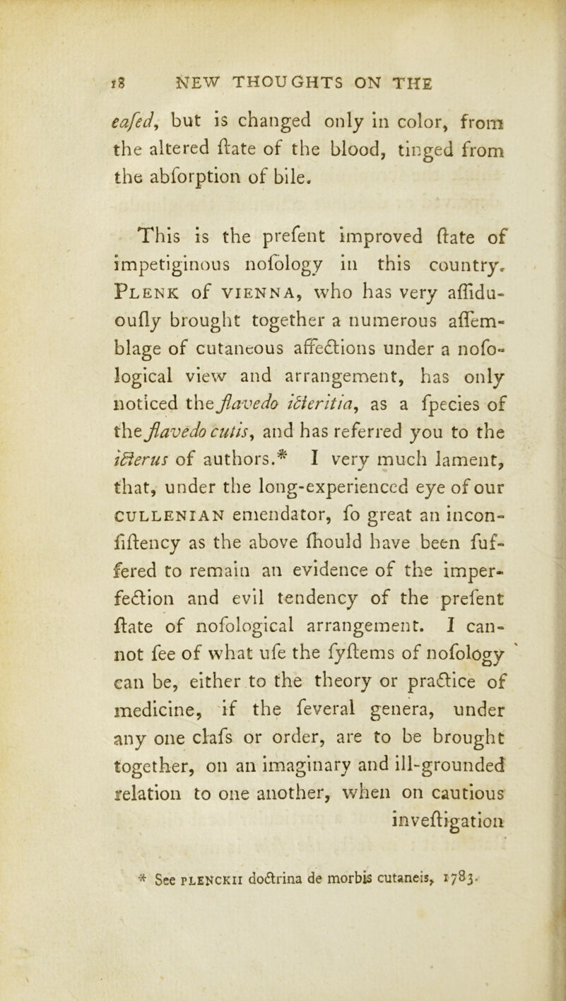 eafed^ but is changed only in color, from the altered ftate of the blood, tinged from the abforption of bile. This is the prefent improved ftate of impetiginous nofology in this country, Plenk of VIENNA, who has very affidu- oufly brought together a numerous aflem- blage of cutaneous affedlions under a nofo- logical view and arrangement, has only noticed the jiavedo ibieritia^ as a fpecles of the Jiavedo cutis^ and has referred you to the idierus of authors.I very much lament, that, under the long-experienced eye of our CULLENiAN enieiidator, fo great an incon- fiftency as the above fliould have been fuf- fered to remain an evidence of the imper« fedion and evil tendency of the prefent ftate of nofological arrangement. I can- not fee of what ufe the fyftems of nofology can be, either to the theory or prafllce of medicine, 'if the feveral genera, under any one clafs or order, are to be brought together, on an imaginary and ill-grounded relation to one another, when on cautious inveftigatlon * See PLENCKii do£lrina de morbis cutaneis, i7S3*
