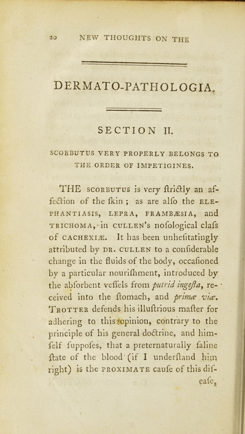 DERMATO-PATHOLOGIA, •A ; SECTION II. SCORBUTUS VERY PROPERLY BELONGS TO THE ORDER OF IMPETIGINES. THE SCORBUTUS Is very ftriftly an af- fection of the tkiii ; as are alfo the ele- phantiasis, LEPRA, FRAMB^SIA, and TRICHOMA,'in Cullen's nofological clafs of cachexi.e. It has been vinhelitatingly attributed by dr. cullen to a confiderable change in the fluids of the body, occafioned by a particular nourlfhment, introduced by the abforbent vefl'els irom putrid ingejla^ re- ' ceived into the ftomach, and primre vice. Trotter defends his illuftrious mafter for adhering to thisfopinion, contrary to the principle of his general do6trine, and hlm- felf fuppofes, that a preternaturaliy fallne ftate of the blood’(if I underftand hi^ri right) is the proximate caufe of this dif- eafe.