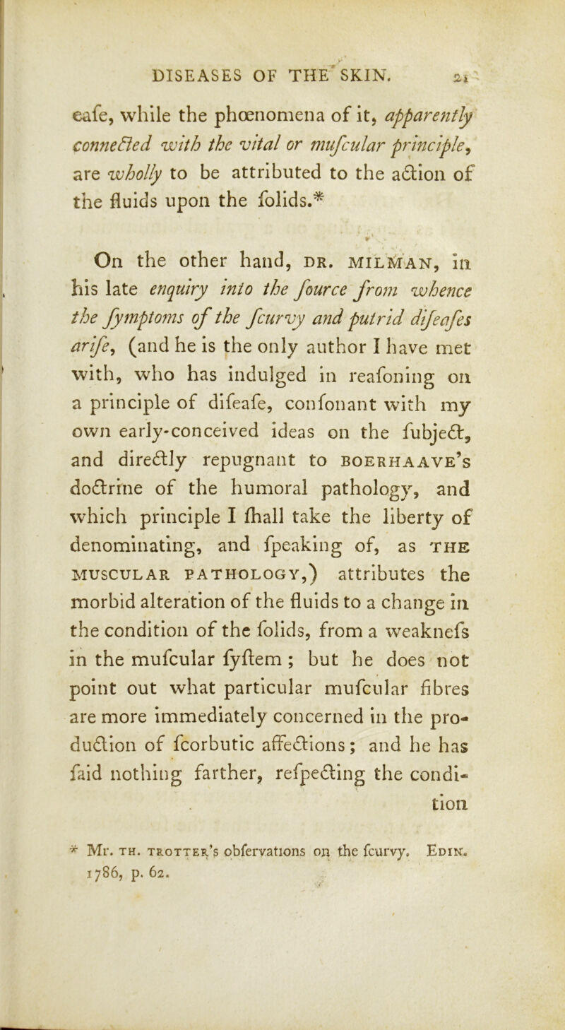 eafe, while the phoenomena of itj apparently conneBed with the vital or miifcular principle^ are wholly to be attributed to the adtion of the fluids upon the folids.* On the other hand, dr, milman, In his late enquiry into the fource from whence the fymptoms of the fcurvy and putrid difeafes arife^ (and he is the only author I have met with, who has indulged in reafoning on a principle of difeafe, confonant with my own early-conceived ideas on the fubje£t, and direilly repugnant to boerhaave’s doftrrne of the humoral pathology, and which principle I (hall take the liberty of denominating, and fpeaking of, as the MUSCULAR PATHOLOGY,) attributes the morbid alteration of the fluids to a change in the condition of the folids, from a weaknefs in the mufcular fyftem ; but he does not point out what particular mufcular fibres are more Immediately concerned In the pro- dudllon of fcorbutic affections; and he has faid nothing farther, refpeCtIng the condi- tion * Mr. TH. trotter’s obfervations on the feurvy, Edin, 1786, p. 62.