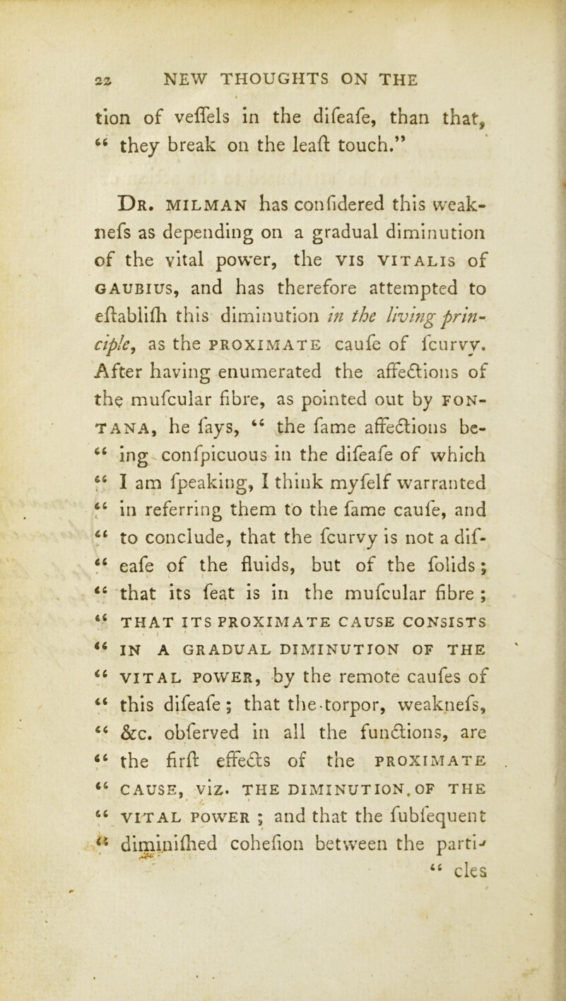 tlon of veffels in the difeafe, than that, they break on the lead: touch.” Dr. milman has confidered this weak- iiefs as depending on a gradual diminution of the vital power, the vis vitalis of GAUBius, and has therefore attempted to eftablifli this diminution in the living prin- ciple^ as the PROXIMATE caufe of fcurvy. After having enumerated the affe6lioiis of the mufcular fibre, as pointed out by Fon- tana, he fays, the fame affedtions bc- ing^confpicuous in the difeafe of which I am fpeaking, I think myfelf warranted in referring them to the fame caufe, and to conclude, that the fcurvy is not a dif- eafe of the fluids, but of the folids; that its feat is in the mufcular fibre ; that its proximate cause consists f in a gradual diminution of the VITAL POWER, by the remote caufes of “ this difeafe; that the torpor, weaknefs, &c. obferved in all the functions, are the firfl: effefts of the proximate CAUSE, viz» THE DIMINUTION. OF THE VITAL POWER ; and that the fublequent diminiflied cohefion between the parti-' cles