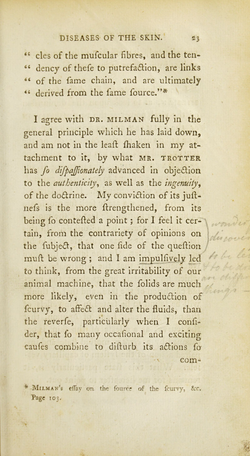 cles of the mufcular fibres, and the ten* dency of thefe to putrefadion, are links of the fame chain, and are ultimately derived from the fame fource.”^ I agree with dr. milman fully in the general principle which he has laid down, and am not in the lead fhaken in my at- tachment to it, by what Mr. trotter has fo difpajjionaiely advanced in objeillon to the authenticity^ as well as the ingenuity^ of the doctrine. My convidion of its juft- nefs is the more ftrengthened, from its being fo contefted a point; for I feel it cer- tain, from the contrariety of opinions on the fubjefl, that one fide of the queftion J mud be wrong ; and I am lmpuj_fiyely kd to think, from the great irritability of our animal machine, that the follds are much . more likely, even in the produdlon of fcurvy, to affefl: and alter the fluids, than « the reverfe, particularly when I confi- der, that fo many occafional and exciting caufes combine to didurb its. aftions fo com- ^ Milman’s effay on the fourre of the fcurvy, Bcc, Page 103.