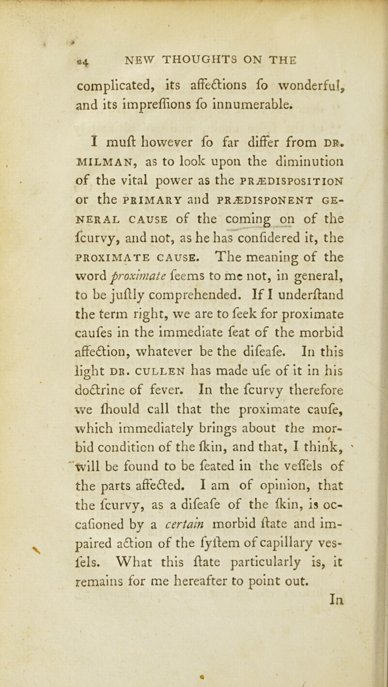 04 complicated, its affeflions fo wonderful, and its impreffions fo innumerable, I mull: however fo far differ from dr. MILMAN, as to look upon the diminution of the vital power as the predisposition or the PRIMARY and predisponent ge- neral CAUSE of the coming on of the fcurvy, and not, as he has confidered it, the proximate cause. The meaning of the word proximate feems to me not, in general, to be juftly comprehended. If I underftand the term right, we are to feek for proximate caufes in the immediate feat of the morbid affedlon, whatever be the difeafe. In this light dr. CULLEN has made ufe of It in his do£lrine of fever. In the fcurvy therefore we fliould call that the proximate caufe, which immediately brings about the mor- bid condition of the Ikin, and that, I think, will be found to be feated in the velfels of the parts affefted. I am of opinion, that the fcurvy, as a difeafe of the fkin, is oc- cafioned by a certain morbid ftate and Im- paired aflion of the fylfem of capillary ves- fels. What this ftate particularly is, It remains for me hereafter to point out. In
