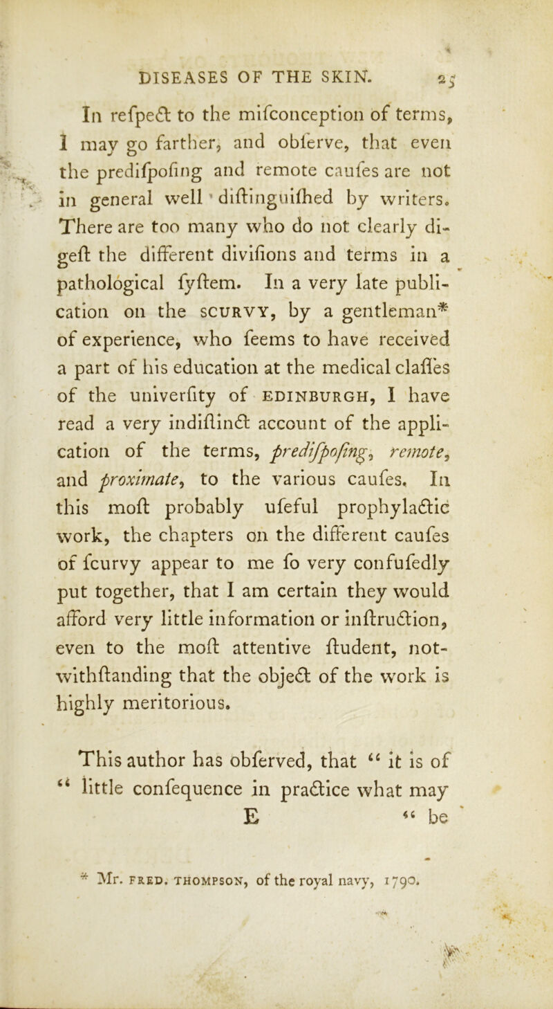In refpefl to the mifconceptlon of terms, 1 may go farther, and obferve, that even the prcdifpofing and remote caufes are not in general well ’ diftingulfhed by writers* There are too many who do not clearly di- geft the different dlvifions and terms in a pathological fyftem. In a very late publi- cation on the SCURVY, by a gentleman* of experience, who feems to have received a part of his education at the medical dalles of the univerfity of Edinburgh, I have read a very indilllnft account of the appli- cation of the terms, predifpofin^^ remote^ and proximate^ to the various caufes. In this moll probably ufeful prophylaftic work, the chapters on the different caufes of fcurvy appear to me fo very confufedly put together, that I am certain they would afford very little information or inftrudion, even to the moft attentive ftudent, not- withftanding that the obje£l of the work is highly meritorious. This author has obferved, that it is of ‘‘ little confequence in pradtice what may E be Mr. FRED. THOMPSON, of the Toyal navy,
