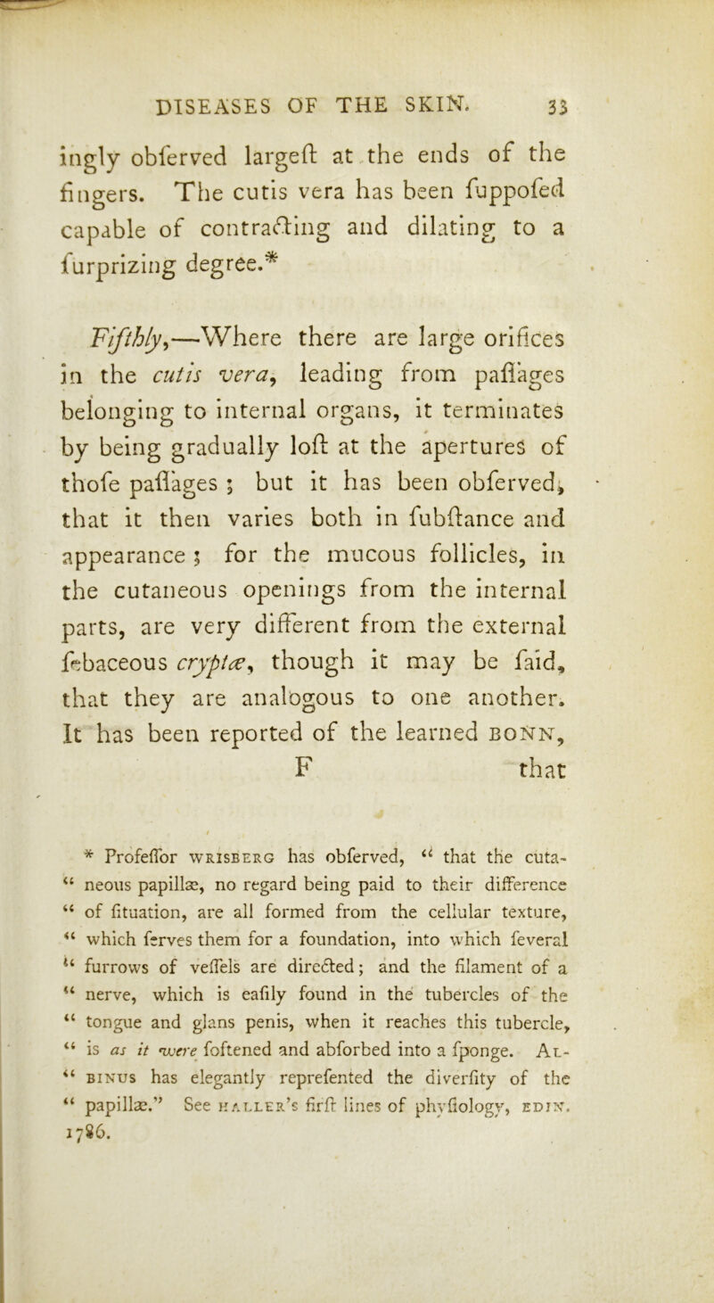 ingly obferved largeft at .the ends of the fingers. The cutis vera has been fuppofed capable of contrafting and dilating to a furprizing degree.* Fifthly^—Where there are large orifices in the cutis vera^ leading from paflages belonging to internal organs, it terminates by being gradually loft at the apertures of thofe paflages ; but it has been obferved* that it then varies both in fubftance and appearance ; for the mucous follicles, in the cutaneous openings from the internal parts, are very different from the external febaceous cryptce^ though it may be faid, that they are analogous to one another. It has been reported of the learned boNn, F that / * ProfelTor wrisberg has obferved, “ that the cuta- “ neons papillse, no regard being paid to their difference “ of fituation, are all formed from the cellular texture, which ferves them for a foundation, into which feveral furrows of veffels are diredfed; and the filament of a nerve, which is eafily found in the tubercles of the “ tongue and glans penis, when it reaches this tubercle, “ is as it mjcre foftened and abforbed into a fponge. Al- “ BiNus has elegantly reprefented the diverfity of the “ papilla:?.” See haller’s firfr line.s of phyfiology, edin. 1786.