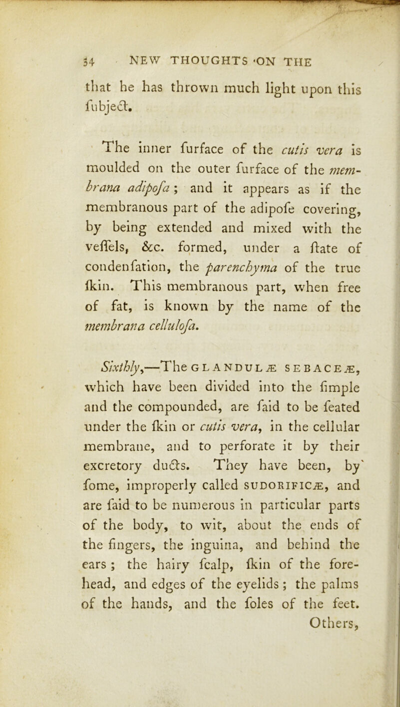 that he has thrown much light upon this fubjed. ' The inner furface of the truf/s vera is moulded on the outer furface of the mem- hr ana adipofa ; and it appears as if the membranous part of the adipofe covering, by being extended and mixed with the vefTels, &c. formed, under a ftate of condenfatlon, the parenchyma of the true fkin. This membranous part, when free of fat, is known by the name of the memhrana cellulofa. Sixthlyy The GLANDULE sebace^, which have been divided into the fimple and the compounded, are fald to be feated under the fkin or cutis vera^ in the cellular membrane, and to perforate it by their excretory dudis. They have been, by' fome, improperly called sudorificje, and are faid to be numerous in particular parts of the body, to wit, about the ends of the fingers, the ingulna, and behind the ears ; the hairy fcalp, fkin of the fore- head, and edges of the eyelids ; the palms of the hands, and the foies of the feet. Others,