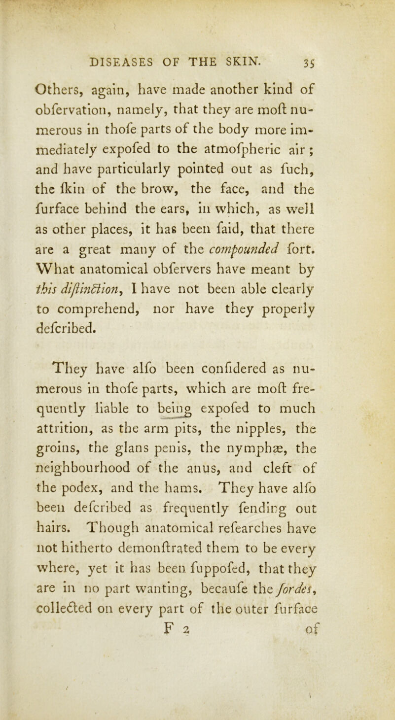Others, again, have made another kind of obfervatlon, namely, that they are moft nu- merous in thofe parts of the body more im- mediately expofed to the atmofpheric air ; and have particularly pointed out as fuch, the fkin of the brow, the face, and the furface behind the ears, in which, as w^eil as other places, it has been faid, that there are a great many of the compounded fort. What anatomical obfervers have meant by this diftindiion^ I have not been able clearly to comprehend, nor have they properly defcribed. They hav^e alfo been confidered as nu- merous in thofe parts, which are moft fre- quently liable to being expofed to much attrition, as the arm pits, the nipples, the groins, the glans penis, the nymph^e, the neighbourhood of the anus, and cleft of the podex, and the hams. They have alfo been defcribed as frequently fending out hairs. Though anatomical refearches have not hitherto demonftrated them to be every where, yet it has been fuppofed, that they are in no part wanting, becaufe the fordes^ colledled on every part of the outer furface F 2 of
