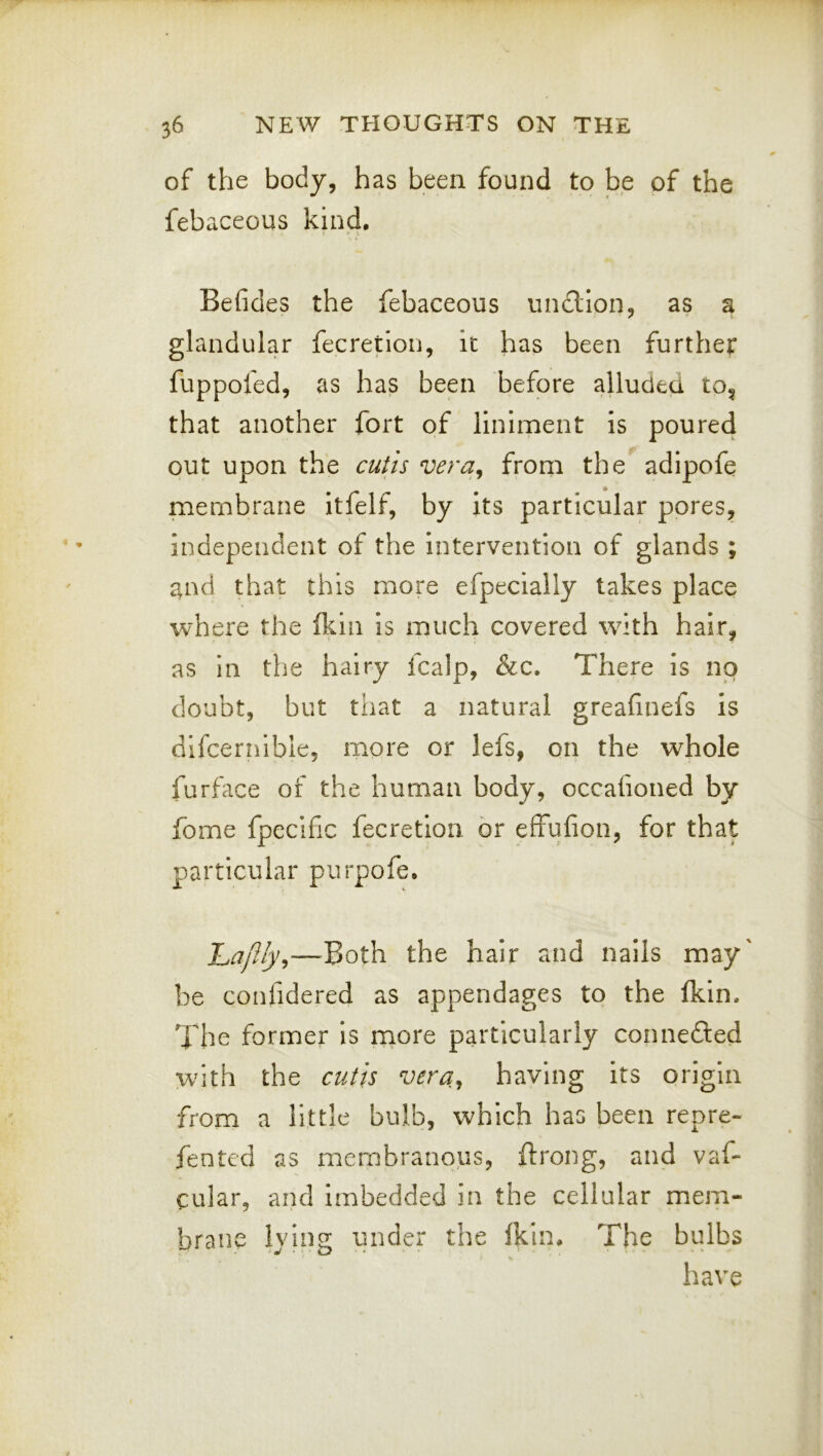 of the body, has been found to be of the febaceous kind. Befides the febaceous undllon, as a glandular fecretion, it has been further fuppofed, as has been before alluded to, that another fort of liniment is poured out upon the cutis vera^ from the^ adipofe membrane itfelf, by its particular pores, independent of the intervention of glands ; and that this more efpecially takes place where the (kin is much covered with hair, as in the hairy icalp, &c. There is no doubt, but that a natural greahuefs is difceriiible, more or lefs, on the whole furface of the human body, occafioned by fome fpecific fecretion or effufion, for that particular purpofe. hapyly^—Both the hair and nails may' be confidered as appendages to the (kin. The former is more particularly connefted with the cutis vera^ having its origin from a little bulb, which has been repre- fented as membranous, ftrong, and vaf- cular, and imbedded in the cellular mem- brane lying under the (kin* The bulbs have