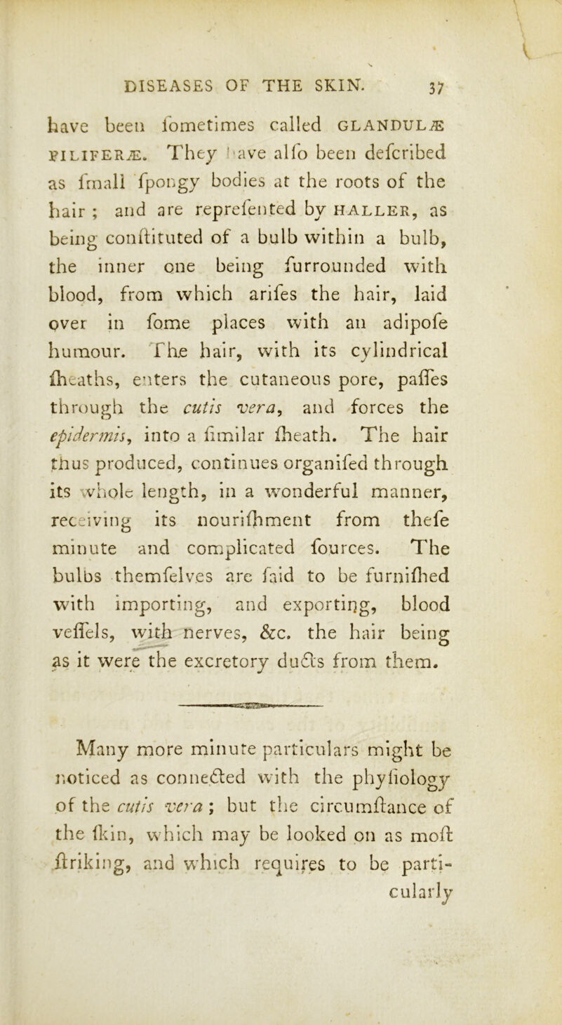 have been lometlmes called GLANDULi^: FiLiFERiE. They !'ave alfo been defcribed as Irnali fpongy bodies at the roots of the hair ; and are reprefented by haller, as being conltiuued of a bulb within a bulb, the inner one being furrounded with blood, from which arifes the hair, laid over in fome places with an adipofe humour. The hair, with its cylindrical {heaths, e’lters the cutaneous pore, pafles through the cutis vera^ and forces the epidermis^ into a iimilar fheath. The hair thus produced, continues organifed through its whole length, in a wonderful manner, receiving its nourifhment from thefe minute and complicated fources. The bulbs themfelves are faid to be furniflied with importing, and exporting, blood veflels, with nerves, &c. the hair being as it were the excretory dufls from them. I II. ■ ireg-gTEg**.— Many more minute particulars might be r.oticed as connected with the pliyfiology of the cutis vcra ; but the circumftance of the Ikin, which may be looked on as mold ftrlking, and which requires to be parti- cularly