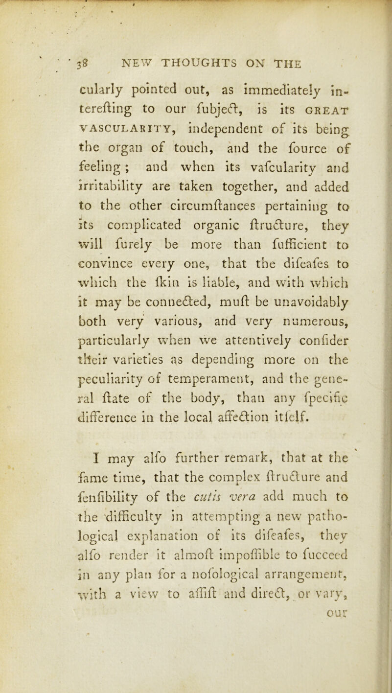 cularly pointed out, as immediately in- terefling to our fubjeft, is its great VASCULARITY, independent of its being the organ of touch, and the fource of feeling; and when its vafcularity and irritability are taken together, and added to the other circumftances pertaining to its complicated organic ftrufture, they will furely be more than fufficient to convince every one, that the difeafes to which the ikin is liable, and wdth which it may be connefled, muft be unavoidably both very various, and very numerous, particularly when we attentively confider their varieties as depending more on the peculiarity of temperament, and the gene- ral ftate of the body, than any fpecific difference in the local affeflion itlelf. I may alfo further remark, that at the fame time, that the complex flrufture and fenfibility of the cutis vera add much to the 'difficulty in attempting a new patho^ logical explanation of its difeafes, they alfo render It almoft impoffible to fuccecd in any plan ibr a nofological arrangement, with a view to aflifi: and dlre6t,_or vary. our