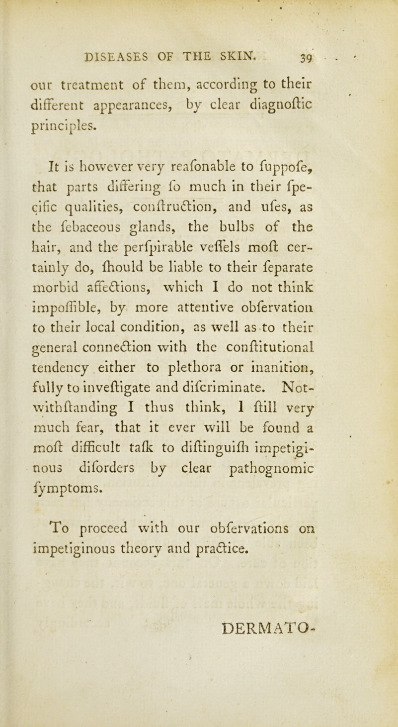 our treatment of them, according to their different appearances, by clear diagnoftic principles. It is however very reafonable to fuppofe, that parts differing fo much In their fpe- clfic qualities, conftruftlon, and ufes, as the febaceous glands, the bulbs of the hair, and the perfpirable velfels moft cer- tainly do, fhould be liable to their feparate morbid affeftions, which I do not think impoffible, by. more attentive obfervatlon to their local condition, as well as to their general connedlion with the conftitutlonal tendency either to plethora or Inanition, fully to inveftigate and difcrimlnate. Not- wlthftanding I thus think, 1 ftill very much fear, that It ever will be found a moft difficult tafk to diftlnguiffi impetigi- nous diforders by clear pathognomic fymptoms. To proceed with our obfervations on impetiginous theory and pradice. DERMATO-