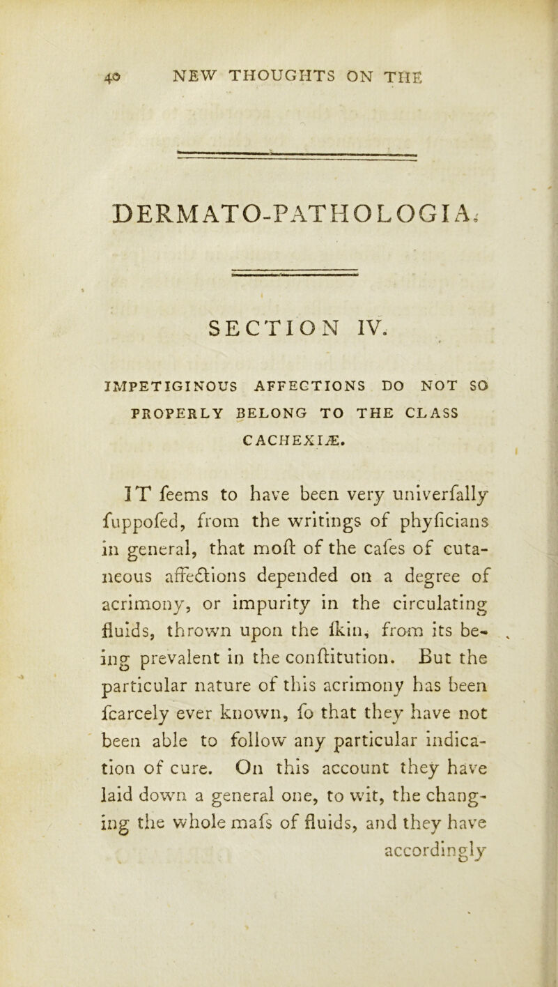 D ERM AT O-P AT H O L O GIA, SECTION IV. * IMPETIGINOUS AFFECTIONS DO NOT SO PROPERLY BELONG TO THE CLASS CACHEXIA. IT feems to have been very unlverfally fuppofed, from the writings of phyficians in general, that moft of the cafes of cuta- neous afFedtions depended on a degree of acrimony, or impurity in the circulating fluids, thrown upon the Ikin, from its be«» ing prevalent in the conftitution. But the particular nature of this acrimony has been fcarcely ever known, fo that they have not been able to follow any particular indica- tion of cure. On this account they have laid down a general one, to wit, the chang- ing the whole mafs of fluids, and they have accordingly