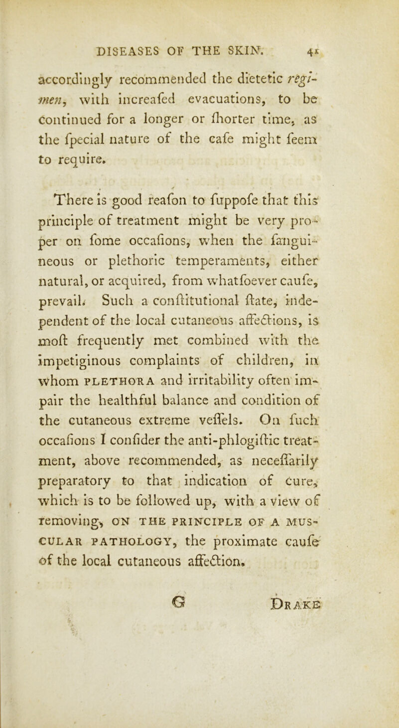 accordingly recommended the dietetic maij with Increafed evacuations, to be continued for a longer or fliorter time, as the fpecial nature of the cafe might feeni to require* There is good feafon to fuppofe that tills' principle of treatment might be very pro^ per on fome occafions,' w^hen the faiigui'- neous or plethoric temperaments, either natural, or acquired, from wdiatfoever caufe, prevalh Such a conftitutional ftate, inde- pendent of the local cutaneous afFedHons, is moft frequently met combined with the impetiginous complaints of children, In whom PLETHORA and irritability oftenTm- pair the healthful balance and condition of the cutaneous extreme veffels* On fucb occafions I confider the anti-phlogiftic treat- ment, above recommended, as neceiiarlly preparatory to that indication of cure«,> which is to be followed up, with a view of removing^ on the principle of a mus- cular PATHOLOGY, the proximate caufe of the local cutaneous affedlion. a Drake G