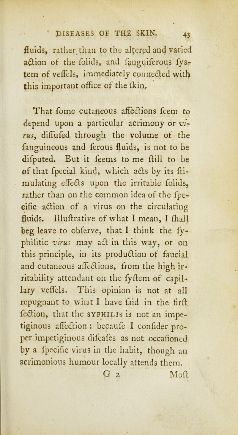 fluids, rather than to the altered and varied adllon ot the follds, and fangulferous fysr tem of veffels, immediately connected with this important office of the Ikin. That fome cutaneous affections feem to depend upon a particular acrimony or rus^ diffufed through the volume of the fanguineous and ferous fluids, is not to be difputed. But It feems to me ftill to be of that fpecial kind, which acts by its ftl- mulatlng effeCts upon the irritable follds, rather than on the common idea of the fpe- cific aClIon of a virus on the circulating fluids. Illuftratlve of what I mean, I fliall beg leave to obferve, that I think the fy-* philitlc virus may aCt in this way, or on this principle, in its produClion of faucial and cutaneous affeClIons, from the high ir- ritability attendant on the fyftem of capil- lary veffels. This opinion Is not at all repugnant to what 1 have fald in the firft feClion, that the syphilis is not an impe- tiginous affeClIon : becaufe I confider pro- per impetiginous difeafes as not occafioiied by a fpeclfic virus In the habit, though an acrimonious humour locally attends them. Q Z Mod