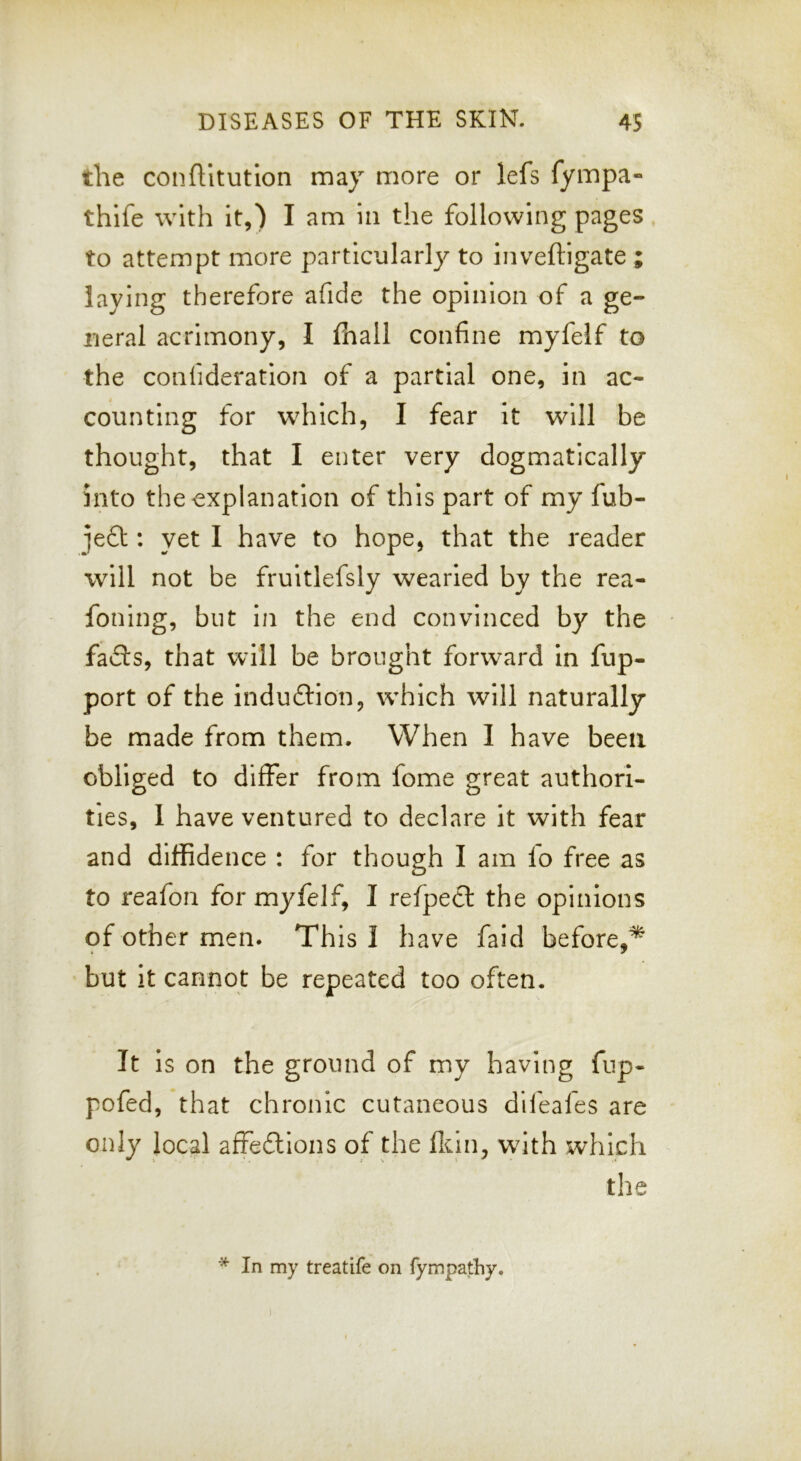 the confUtution may more or lefs fympa- thife with it,) I am in the following pages. to attempt more particular!}^ to inveftigate ; laying therefore afide the opinion of a ge- neral acrimony, I fhall confine myfelf to the confideration of a partial one, in ac- counting for which, I fear It will be thought, that I enter very dogmatically into the explanation of this part of my fub- jeft ; yet I have to hope, that the reader will not be fruitlefsly wearied by the rea- fonlng, but in the end convinced by the fails, that will be brought forward in fup- port of the induilion, which will naturally be made from them. When I have been obliged to differ from fome great authori- ties, 1 have ventured to declare it with fear and diffidence : for though I am fo free as to reafon for myfelf, I refpecl the opinions of other men. This I have faid before,^ but it cannot be repeated too often. It is on the ground of my having fup- pofed, that chronic cutaneous difeafes are only local affeitlons of the flcin, with which the * In my treatife on fympathy.