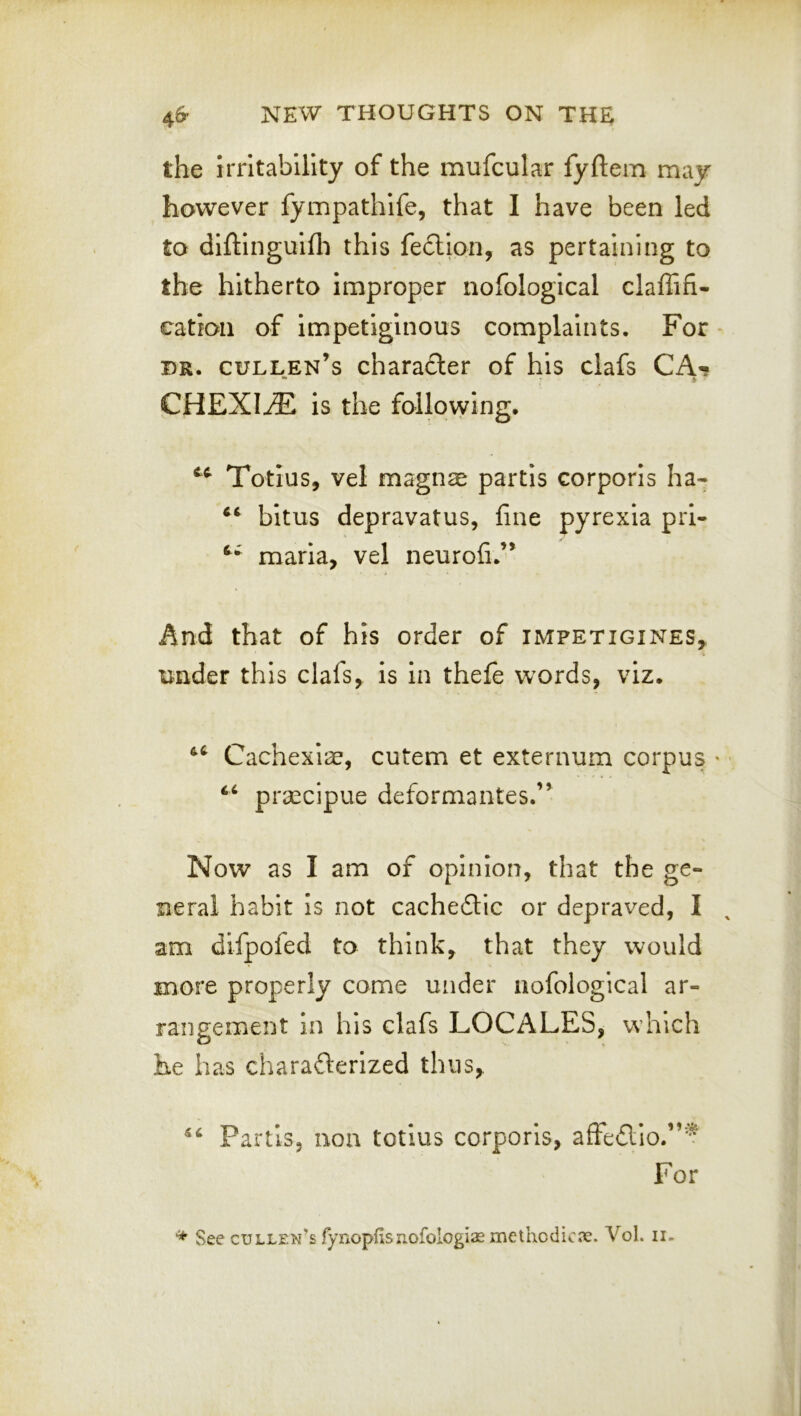 the irritability of the mufcular fyftem may however fympathife, that I have been led to diftinguifli this fe£lion, as pertaining to the hitherto improper nofological claffifi- catron of impetiginous complaints. For DR. Cullen’s charafter of his clafs CA«? CHEXIriE is the following. Totius, vel magnae partis corporis ha- bitus depravatus, fine pyrexia pri- maria, vel neurofi.’’ And that of his order of impetigines, under this clafs, is in thefe w'ords, viz. Cachexiae, cutem et externum corpus • ‘‘ praccipue deformantes.” Now as I am of opinion, that the ge- neral habit is not cachedtic or depraved, I am dlfpofed to think, that they would more properly come under nofological ar- rangement in his clafs LOCALES, which he has charaflerized thus. Partis, non tctius corporis, affedlio.”'^ For See Cullen’s fynopflsuofologiaemethodicx. Vol. ii.