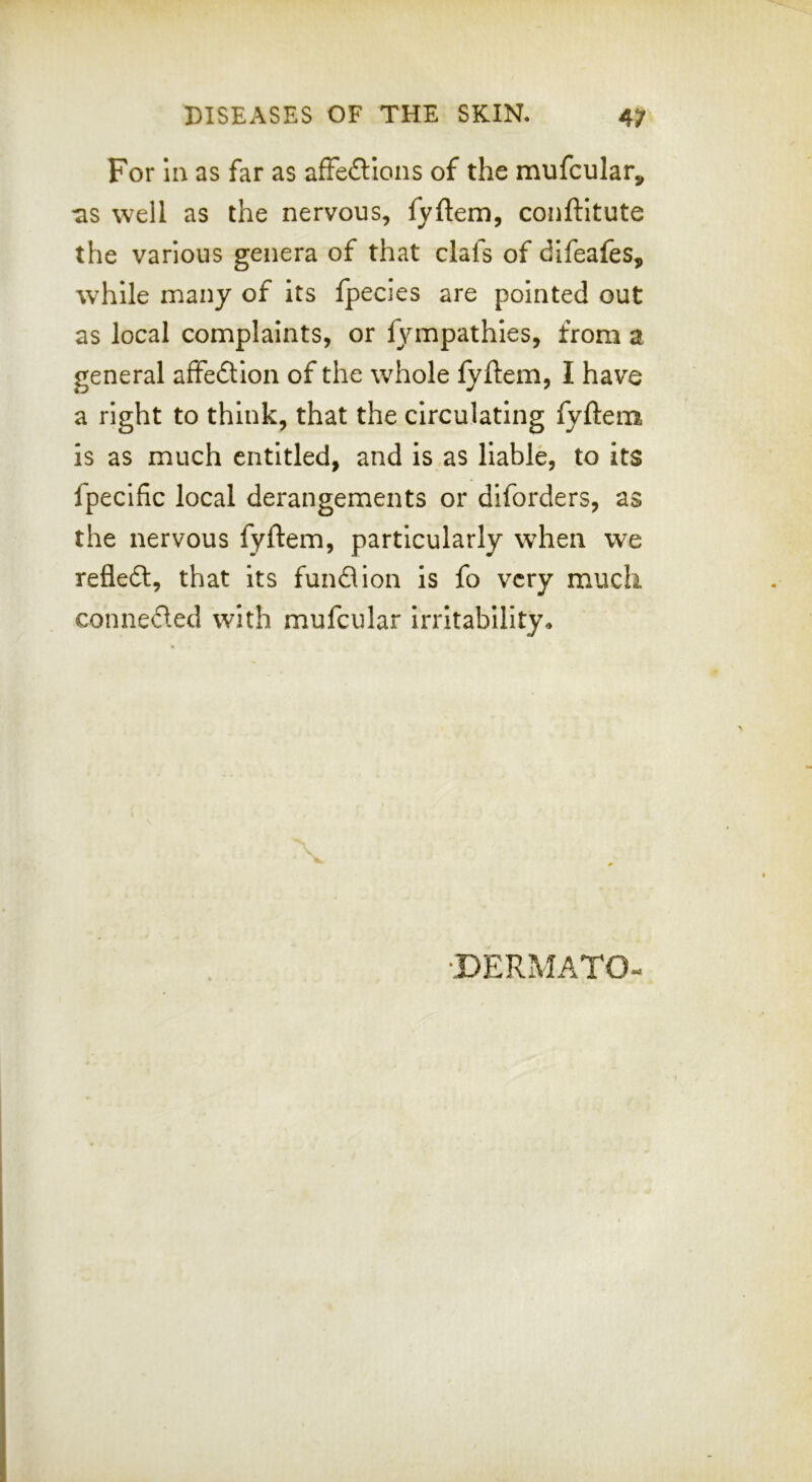 For In as far as afFe£lIons of the mufcular, •as well as the nervous, fyftem, conftltute the various genera of that clafs of difeafes, while many of its fpecies are pointed out as local complaints, or fympathies, from a general affedlion of the whole lyftem, I have a right to think, that the circulating fyftem is as much entitled, and is.as liable, to its fpecific local derangements or diforders, as the nervous fyftem, particularly when we refledt, that its fund ion is fo very much conneded with mufcular irritability^
