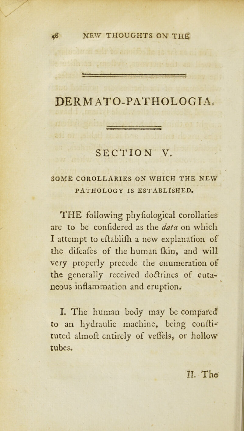 DERMATO-PATHOLOGIA. SECTION V. SOME COROLLARIES ON WHICH THE NEW PATHOLOGY IS ESTABLISHED. THE following phyfiological corollaries are to be confidered as the data on which I attempt to eftablifh a new explanation of the difeafes of the human Ikin, and will very properly precede the enumeration of the generally received dodrines of cuta* neous inflammation and eruption. I. The human body may be compared to an hydraulic machine, being confti- tuted almofl: entirely of veffels, or hollow tubes. II. Thd