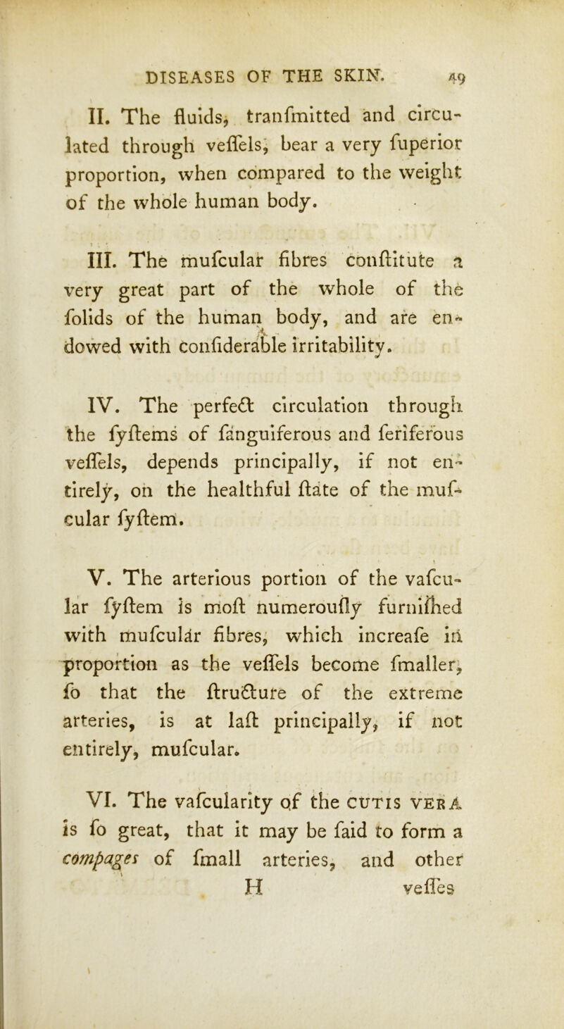 II. The fluids^ tranfmltted and circu- lated through veflelsj bear a very fuperior proportion, when compared to the weight of the whole human body. S III. The mufcular fibres conftitute n very great part of the whole of the foUds of the human body, and are en- dowed with confiderable irritability. IV. The perfect circulation through the fyftems of fanguiferous and feriferbus veflels, depends principally, if not en- tirely, on the healthful ftdte of the muf^ cular fyfterri. V. The arterious portion of the vafeu- lar fyftem is rrlofl: numeroufly furnilhed with mufcular fibres, which increafe in proportion as the veflels become fmaller- fo that the flruftufe of the extreme arteries, is at laft principally, if not entirely, mufcular. VI. The vafcularity qf the cutis vera is fo great, that it may be faid to form a compares of fmall arteries, and other H vefles